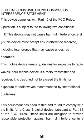  60  FEDERAL COMMUNICATIONS COMMISSION INTERFERENCE STATEMENT This device complies with Part 15 of the FCC Rules. Operation is subject to the following two conditions:   (1) This device may not cause harmful interference, and (2) this device must accept any interference received, including interference that may cause undesired operation. This mobile device meets guidelines for exposure to radio waves. Your mobile device is a radio transmitter and receiver. It is designed not to exceed the limits for exposure to radio waves recommended by international guidelines.  This equipment has been tested and found to comply with the limits for a Class B digital device, pursuant to Part 15 of the  FCC Rules.  These limits are  designed to  provide reasonable  protection  against  harmful  interference  in  a 