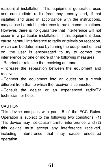  61 residential  installation.  This  equipment  generates  uses and  can  radiate  radio  frequency  energy  and,  if  not installed  and  used  in  accordance  with  the  instructions, may cause harmful interference to radio communications. However, there is no guarantee that interference will not occur  in  a  particular  installation.  If  this  equipment  does cause harmful interference to radio or television reception, which can be determined by turning the equipment off and on,  the  user  is  encouraged  to  try  to  correct  the interference by one or more of the following measures: --Reorient or relocate the receiving antenna. --Increase  the  separation  between  the  equipment  and receiver. --Connect  the  equipment  into  an  outlet  on  a  circuit different from that to which the receiver is connected. --Consult  the  dealer  or  an  experienced  radio/TV technician for help.  CAUTION: This  device  complies  with  part  15  of  the  FCC  Rules. Operation  is  subject  to  the  following  two  conditions:  (1) This device may not cause harmful interference, and (2) this  device  must  accept  any  interference  received, including   interference  that  may  cause  undesired operation.  