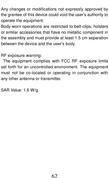  62 Any changes or modifications not expressly approved by the grantee of this device could void the user's authority to operate the equipment. Body-worn operations are restricted to belt-clips, holsters or similar accessories that have no metallic component in the assembly and must provide at least 1.5 cm separation between the device and the user&rsquo;s body.  RF exposure warning:   The  equipment  complies  with FCC  RF  exposure  limits set forth for an uncontrolled environment. The equipment must  not  be  co-located  or  operating  in  conjunction  with any other antenna or transmitter.  SAR Value: 1.6 W/g. 