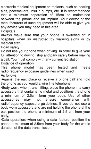  7 electronic medical equipment or implants, such as hearing aids, pacemakers, insulin pumps, etc. It is recommended that  a  minimum  separation  of  15cm  be  maintained between  the  phone  and  an  implant.  Your  doctor  or  the manufacturers of such equipment will be able to give you any advice you may need in this area.   Hospitals Always  make  sure  that  your  phone  is  switched  off  in hospitals  when so  instructed  by  warning  signs  or  by medical staff.   Road safety Do not use your phone when driving. In order to give your full attention to driving, stop and park safely before making a call. You must comply with any current legislation. Distance of operation This  phone  model  has  been  tested  and  meets radiofrequency exposure guidelines when used   As follows: &middot;Against the ear: place  or receive a phone call and hold the phone as you would a wire line telephone. &middot;Body worn: when transmitting, place the phone in a carry accessory that contains no metal and positions the phone a  minimum  of  2.5cm  form  your  body.  Use  of  other accessories  may  not  ensure  compliance  with radiofrequency exposure guidelines. If you do  not use a body worn accessory and are not holding the phone at the ear, position the phone a minimum  of  2.5  cm  from your body, &middot;Data operation: when using a data feature, position the phone a minimum of 2.5cm from your body for the whole duration of the data transmission. 