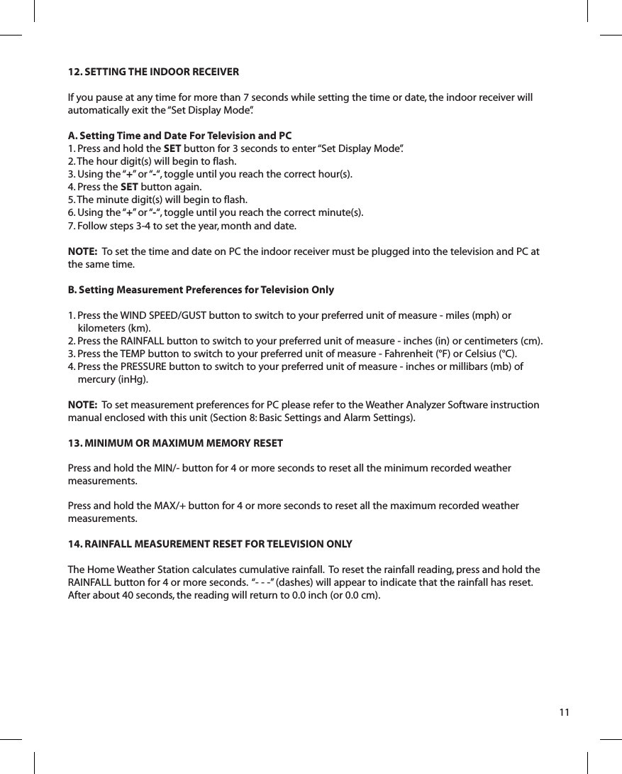 12. SETTING THE INDOOR RECEIVERIf you pause at any time for more than 7 seconds while setting the time or date, the indoor receiver will automatically exit the “Set Display Mode”.  A. Setting Time and Date For Television and PC1. Press and hold the SET button for 3 seconds to enter “Set Display Mode”.2. The hour digit(s) will begin to flash. 3. Using the “+”  or “-“, toggle until you reach the correct hour(s).4. Press the SET button again.5. The minute digit(s) will begin to flash.6. Using the “+”  or “-“, toggle until you reach the correct minute(s).7. Follow steps 3-4 to set the year, month and date.NOTE:  To  set the time and date on PC the indoor receiver must be plugged into the television and PC at the same time. B. Setting Measurement Preferences for Television Only1. Press the WIND SPEED/GUST button to switch to your preferred unit of measure - miles (mph) or kilometers (km).2. Press the RAINFALL button to switch to your preferred unit of measure - inches (in) or centimeters (cm).3. Press the TEMP button to switch to your preferred unit of measure - Fahrenheit (°F) or Celsius (°C).4. Press the PRESSURE button to switch to your preferred unit of measure - inches or millibars (mb) of mercury (inHg).NOTE:  To set measurement preferences for PC please refer to the Weather Analyzer Software instruction manual enclosed with this unit (Section 8: Basic Settings and Alarm Settings).13. MINIMUM OR MAXIMUM MEMORY RESETPress and hold the MIN/- button for 4 or more seconds to reset all the minimum recorded weather measurements.Press and hold the MAX/+ button for 4 or more seconds to reset all the maximum recorded weather measurements.14. RAINFALL MEASUREMENT RESET FOR TELEVISION ONLYThe Home Weather Station calculates cumulative rainfall.  To reset the rainfall reading, press and hold the RAINFALL button for 4 or more seconds.  “- - -” (dashes) will appear to indicate that the rainfall has reset.  After about 40 seconds, the reading will return to 0.0 inch (or 0.0 cm).11