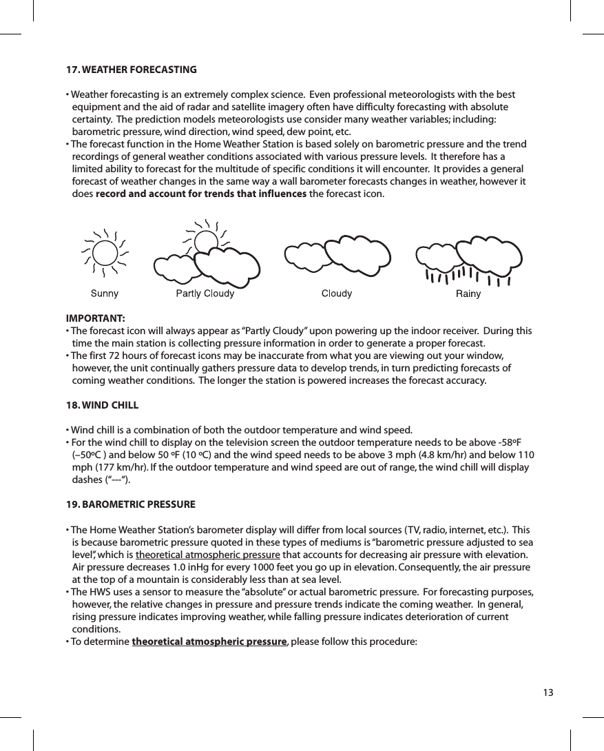 17. WEATHER FORECASTING• Weather forecasting is an extremely complex science.  Even professional meteorologists with the best equipment and the aid of radar and satellite imagery often have difficulty forecasting with absolute certainty.  The prediction models meteorologists use consider many weather variables; including: barometric pressure, wind direction, wind speed, dew point, etc.• The forecast function in the Home Weather Station is based solely on barometric pressure and the trend recordings of general weather conditions associated with various pressure levels.  It therefore has a limited ability to forecast for the multitude of specific conditions it will encounter.  It provides a general forecast of weather changes in the same way a wall barometer forecasts changes in weather, however it does record and account for trends that influences the forecast icon.IMPORTANT: • The forecast icon will always appear as “Partly Cloudy” upon powering up the indoor receiver.  During this time the main station is collecting pressure information in order to generate a proper forecast.• The first 72 hours of forecast icons may be inaccurate from what you are viewing out your window, however, the unit continually gathers pressure data to develop trends, in turn predicting forecasts of coming weather conditions.  The longer the station is powered increases the forecast accuracy.18. WIND CHILL• Wind chill is a combination of both the outdoor temperature and wind speed. • For the wind chill to display on the television screen the outdoor temperature needs to be above -58ºF(–50ºC ) and below 50 ºF (10 ºC) and the wind speed needs to be above 3 mph (4.8 km/hr) and below 110 mph (177 km/hr). If the outdoor temperature and wind speed are out of range, the wind chill will display dashes (“---“).19. BAROMETRIC PRESSURE• The Home Weather Station’s barometer display will differ from local sources (TV, radio, internet, etc.).  This is because barometric pressure quoted in these types of mediums is “barometric pressure adjusted to sea level”, which is theoretical atmospheric pressure that accounts for decreasing air pressure with elevation.  Air pressure decreases 1.0 inHg for every 1000 feet you go up in elevation. Consequently, the air pressure at the top of a mountain is considerably less than at sea level.• The HWS uses a sensor to measure the “absolute” or actual barometric pressure.  For forecasting purposes, however, the relative changes in pressure and pressure trends indicate the coming weather.  In general, rising pressure indicates improving weather, while falling pressure indicates deterioration of current conditions.• To determine theoretical atmospheric pressure, please follow this procedure:13