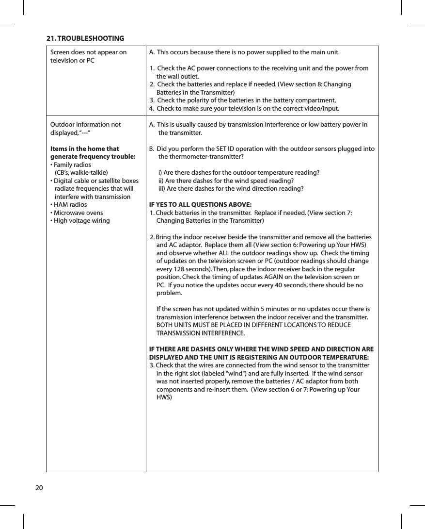 21. TROUBLESHOOTING20Screen does not appear on television or PCOutdoor information not displayed, “---”Items in the home that generate frequency trouble:• Family radios (CB’s, walkie-talkie)• Digital cable or satellite boxes radiate frequencies that will interfere with transmission• HAM radios• Microwave ovens• High voltage wiringA.  This occurs because there is no power supplied to the main unit.1.  Check the AC power connections to the receiving unit and the power from the wall outlet.2.  Check the batteries and replace if needed. (View section 8: Changing Batteries in the Transmitter)3.  Check the polarity of the batteries in the battery compartment.4.  Check to make sure your television is on the correct video/input.A.  This is usually caused by transmission interference or low battery power in the transmitter.B.  Did you perform the SET ID operation with the outdoor sensors plugged into the thermometer-transmitter?i) Are there dashes for the outdoor temperature reading?ii) Are there dashes for the wind speed reading?iii) Are there dashes for the wind direction reading?IF YES TO ALL QUESTIONS ABOVE:1. Check batteries in the transmitter.  Replace if needed. (View section 7: Changing Batteries in the Transmitter)2. Bring the indoor receiver beside the transmitter and remove all the batteries and AC adaptor.  Replace them all (View section 6: Powering up Your HWS) and observe whether ALL the outdoor readings show up.  Check the timing of updates on the television screen or PC (outdoor readings should change every 128 seconds). Then, place the indoor receiver back in the regular position. Check the timing of updates AGAIN on the television screen or PC.  If you notice the updates occur every 40 seconds, there should be no problem.  If the screen has not updated within 5 minutes or no updates occur there is transmission interference between the indoor receiver and the transmitter.  BOTH UNITS MUST BE PLACED IN DIFFERENT LOCATIONS TO REDUCE TRANSMISSION INTERFERENCE.IF THERE ARE DASHES ONLY WHERE THE WIND SPEED AND DIRECTION ARE DISPLAYED AND THE UNIT IS REGISTERING AN OUTDOOR TEMPERATURE:3. Check that the wires are connected from the wind sensor to the transmitter in the right slot (labeled &quot;wind&quot;) and are fully inserted.  If the wind sensor was not inserted properly, remove the batteries / AC adaptor from both components and re-insert them.  (View section 6 or 7: Powering up Your HWS)