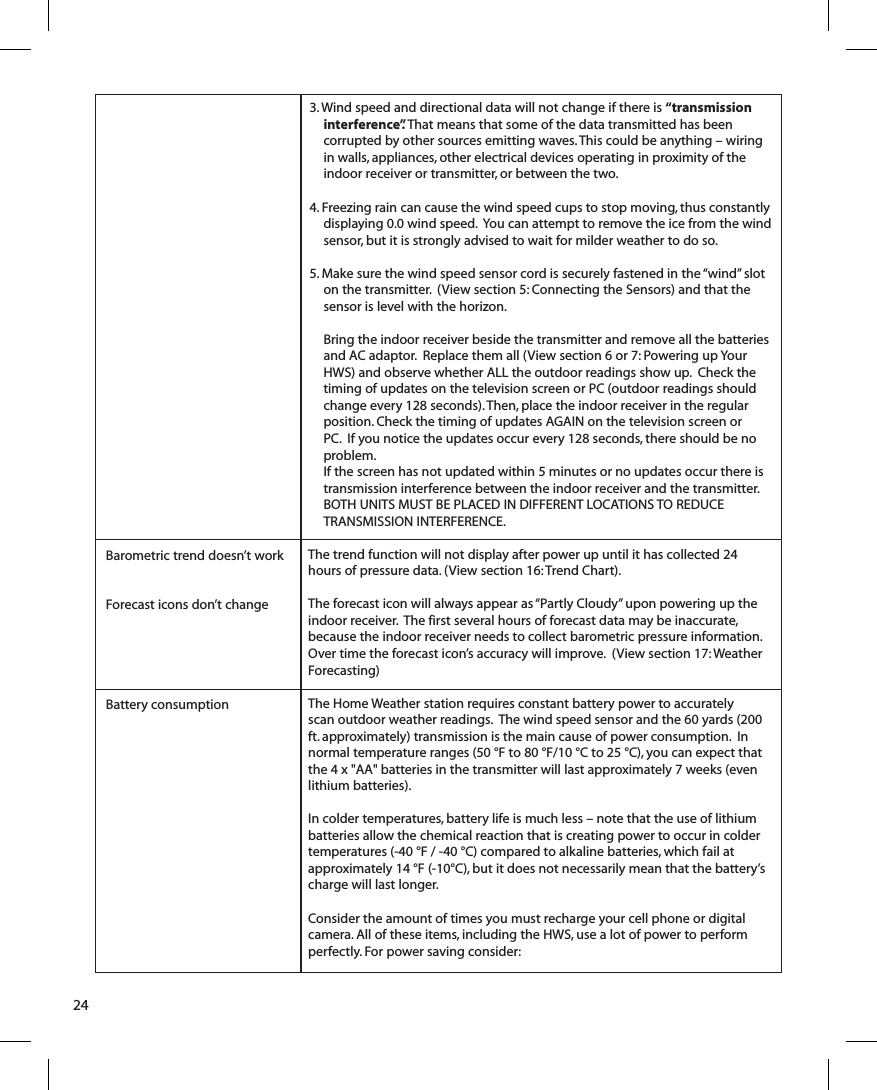 24Barometric trend doesn’t workForecast icons don’t changeBattery consumption3. Wind speed and directional data will not change if there is “transmission interference”. That means that some of the data transmitted has been corrupted by other sources emitting waves. This could be anything – wiring in walls, appliances, other electrical devices operating in proximity of the indoor receiver or transmitter, or between the two.4. Freezing rain can cause the wind speed cups to stop moving, thus constantly displaying 0.0 wind speed.  You can attempt to remove the ice from the wind sensor, but it is strongly advised to wait for milder weather to do so.5. Make sure the wind speed sensor cord is securely fastened in the “wind” slot on the transmitter.  (View section 5: Connecting the Sensors) and that the sensor is level with the horizon. Bring the indoor receiver beside the transmitter and remove all the batteries and AC adaptor.  Replace them all (View section 6 or 7: Powering up Your HWS) and observe whether ALL the outdoor readings show up.  Check the timing of updates on the television screen or PC (outdoor readings should change every 128 seconds). Then, place the indoor receiver in the regular position. Check the timing of updates AGAIN on the television screen or PC.  If you notice the updates occur every 128 seconds, there should be no problem.  If the screen has not updated within 5 minutes or no updates occur there is transmission interference between the indoor receiver and the transmitter.  BOTH UNITS MUST BE PLACED IN DIFFERENT LOCATIONS TO REDUCE TRANSMISSION INTERFERENCE.The trend function will not display after power up until it has collected 24 hours of pressure data. (View section 16: Trend Chart).The forecast icon will always appear as “Partly Cloudy” upon powering up the indoor receiver.  The first several hours of forecast data may be inaccurate, because the indoor receiver needs to collect barometric pressure information.  Over time the forecast icon’s accuracy will improve.  (View section 17: Weather Forecasting)The Home Weather station requires constant battery power to accurately scan outdoor weather readings.  The wind speed sensor and the 60 yards (200 ft. approximately) transmission is the main cause of power consumption.  In normal temperature ranges (50 °F to 80 °F/10 °C to 25 °C), you can expect that the 4 x &quot;AA&quot; batteries in the transmitter will last approximately 7 weeks (even lithium batteries).  In colder temperatures, battery life is much less – note that the use of lithium batteries allow the chemical reaction that is creating power to occur in colder temperatures (-40 °F / -40 °C) compared to alkaline batteries, which fail at approximately 14 °F (-10°C), but it does not necessarily mean that the battery’s charge will last longer.Consider the amount of times you must recharge your cell phone or digital camera. All of these items, including the HWS, use a lot of power to perform perfectly. For power saving consider: