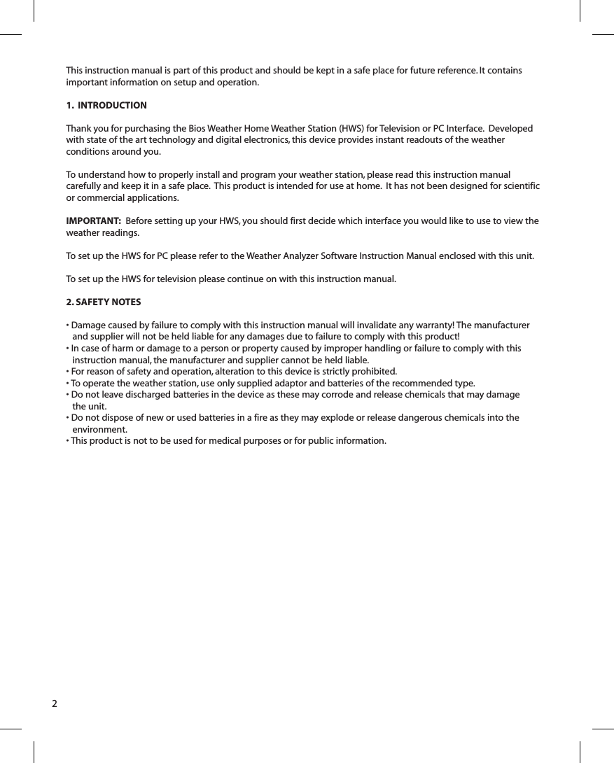 This instruction manual is part of this product and should be kept in a safe place for future reference. It contains important information on setup and operation.1.  INTRODUCTIONThank you for purchasing the Bios Weather Home Weather Station (HWS) for Television or PC Interface.  Developed with state of the art technology and digital electronics, this  device provides instant readouts of the weather conditions around you.To understand how to properly install and program your weather station, please read this instruction manual carefully and keep it in a safe place.  This product is intended for use at home.  It has not been designed for scientific or commercial applications.IMPORTANT:  Before setting up your HWS, you should first decide which interface you would like to use to view the weather readings.To set up the HWS for PC please refer to the Weather Analyzer Software Instruction Manual enclosed with this unit. To set up the HWS for television please continue on with this instruction manual. 2. SAFETY NOTES• Damage caused by failure to comply with this instruction manual will invalidate any warranty! The manufacturer and supplier will not be held liable for any damages due to failure to comply with this product! • In case of harm or damage to a person or property caused by improper handling or failure to comply with thisinstruction manual, the manufacturer and supplier cannot be held liable.• For reason of safety and operation, alteration to this device is strictly prohibited.• To operate the weather station, use only supplied adaptor and batteries of the recommended type.• Do not leave discharged batteries in the device as these may corrode and release chemicals that may damagethe unit.• Do not dispose of new or used batteries in a fire as they may explode or release dangerous chemicals into the environment.• This product is not to be used for medical purposes or for public information.2