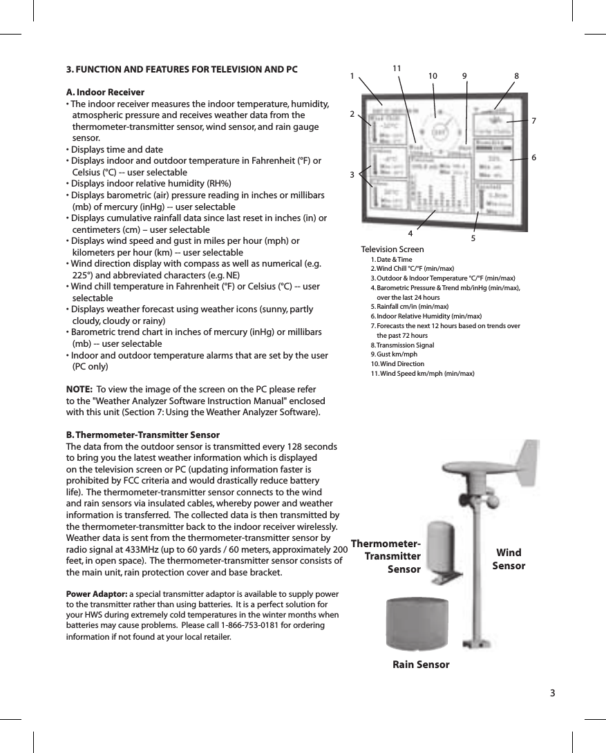 3. FUNCTION AND FEATURES FOR TELEVISION AND PCA. Indoor Receiver• The indoor receiver measures the indoor temperature, humidity, atmospheric pressure and receives weather data from the thermometer-transmitter sensor, wind sensor, and rain gauge sensor. • Displays time and date • Displays indoor and outdoor temperature in Fahrenheit (°F) or Celsius (°C) -- user selectable• Displays indoor relative humidity (RH%)• Displays barometric (air) pressure reading in inches or millibars (mb) of mercury (inHg) -- user selectable• Displays cumulative rainfall data  since last reset in inches (in) or centimeters (cm) – user selectable• Displays wind speed and gust in miles per hour (mph) or kilometers per hour (km) -- user selectable• Wind direction display with compass as well as numerical (e.g. 225°) and abbreviated characters (e.g. NE)• Wind chill temperature in Fahrenheit (°F) or Celsius (°C) -- user selectable• Displays weather forecast using weather icons (sunny, partly cloudy, cloudy or rainy)• Barometric trend chart in inches of mercury (inHg) or millibars (mb) -- user selectable• Indoor and outdoor temperature alarms that are set by the user (PC only)NOTE:  To  view the image of the screen on the PC please refer to the &quot;Weather Analyzer Software Instruction Manual&quot; enclosed with this unit (Section 7: Using the Weather Analyzer Software).B. Thermometer-Transmitter SensorThe data from the outdoor sensor is transmitted every 128 seconds to bring you the latest weather information which is displayed on the television screen or PC (updating information faster is prohibited by FCC criteria and would drastically reduce battery life).  The thermometer-transmitter sensor connects to the wind and rain sensors via insulated cables, whereby power and weather information is transferred.  The collected data is then transmitted by the thermometer-transmitter back to the indoor receiver wirelessly.  Weather data is sent from the thermometer-transmitter sensor by radio signal at 433MHz (up to 60 yards / 60 meters, approximately 200 feet, in open space).  The thermometer-transmitter sensor consists of the main unit, rain protection cover and base bracket.Power Adaptor: a special transmitter adaptor is available to supply power to the transmitter rather than using batteries.  It is a perfect solution for your HWS during extremely cold temperatures in the winter months when batteries may cause problems.  Please call 1-866-753-0181 for ordering information if not found at your local retailer.3Rain SensorWindSensorThermometer-TransmitterSensorTelevision Screen1. Date &amp; Time2. Wind Chill °C/°F (min/max)3. Outdoor &amp; Indoor Temperature °C/°F (min/max)4. Barometric Pressure &amp; Trend mb/inHg (min/max),  over the last 24 hours5. Rainfall cm/in (min/max)6. Indoor Relative Humidity (min/max)7. Forecasts the next 12 hours based on trends over the past 72 hours8. Transmission Signal9. Gust km/mph10. Wind Direction11. Wind Speed km/mph (min/max)1234567891011