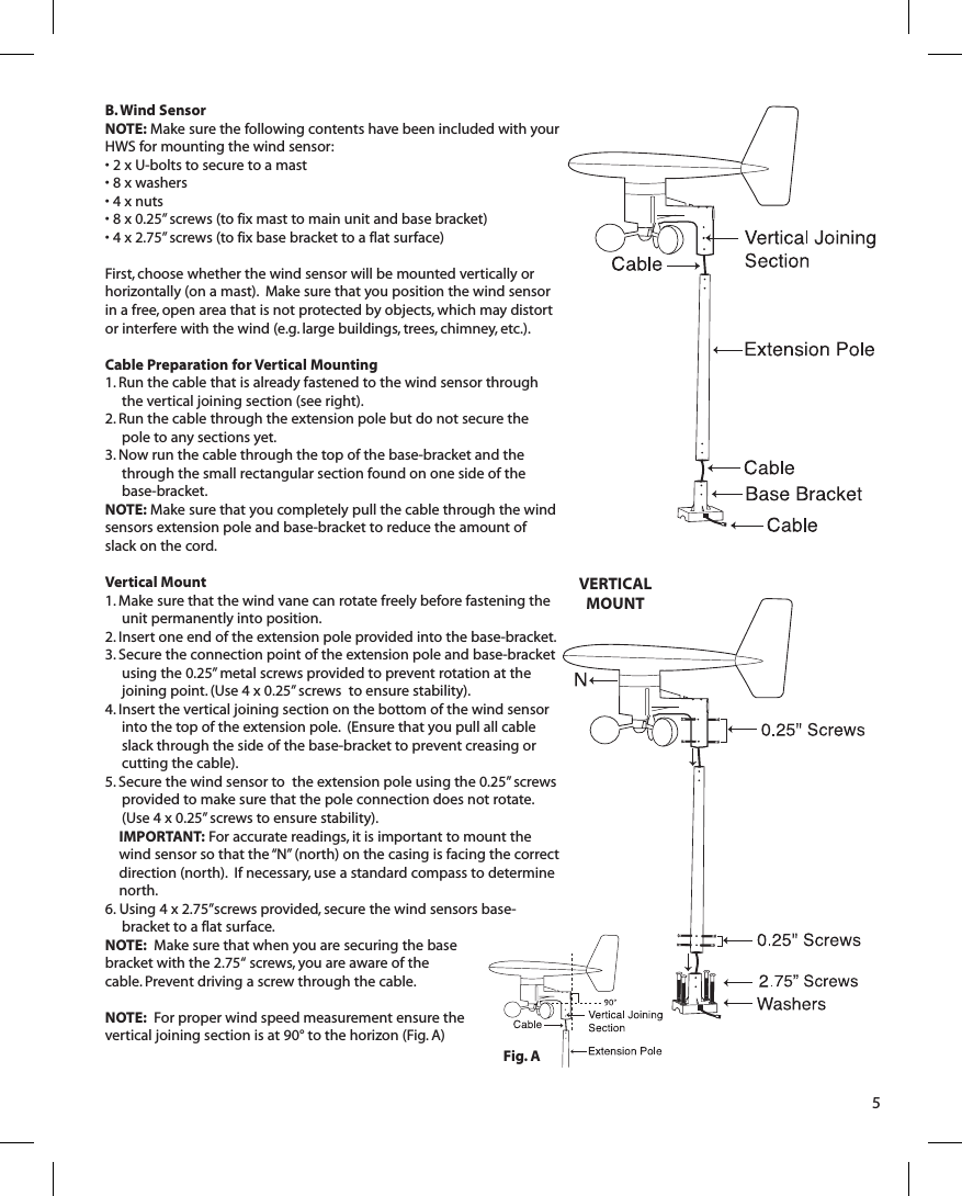 B. Wind SensorNOTE: Make sure the following contents have been included with your HWS for mounting the wind sensor:• 2 x U-bolts to secure to a mast• 8 x washers• 4 x nuts• 8 x 0.25” screws (to fix mast to main unit and base bracket)• 4 x 2.75” screws (to fix base bracket to a flat surface)First, choose whether the wind sensor will be mounted vertically or horizontally (on a mast).  Make sure that you position the wind sensor in a free, open area that is not protected by objects, which may distort or interfere with the wind (e.g. large buildings, trees, chimney, etc.).Cable Preparation for Vertical Mounting1. Run the cable that is already fastened to the wind sensor through the vertical joining section (see right).2. Run the cable through the extension pole but do not secure the pole to any sections yet.3. Now run the cable through the top of the base-bracket and the through the small rectangular section found on one side of the base-bracket. NOTE: Make sure that you completely pull the cable through the wind sensors extension pole and base-bracket to reduce the amount of slack on the cord.Vertical Mount1. Make sure that the wind vane can rotate freely before fastening the unit permanently into position.2. Insert one end of the extension pole provided into the base-bracket.3. Secure the connection point of the extension pole and base-bracket using the 0.25” metal screws provided to prevent rotation at the joining point. (Use 4 x 0.25” screws  to ensure stability).4. Insert the vertical joining section on the bottom of the wind sensor into the top of the extension pole.  (Ensure that you pull all cable slack through the side of the base-bracket to prevent creasing or cutting the cable).5. Secure the wind sensor to  the extension pole using the 0.25” screws provided to make sure that the pole connection does not rotate. (Use 4 x 0.25” screws to ensure stability).IMPORTANT: For accurate readings, it is important to mount the wind sensor so that the “N” (north) on the casing is facing the correct direction (north).  If necessary, use a standard compass to determine north.6.  . Using 4 x 2.75”screws provided, secure the wind sensors base-bracket to a flat surface.  NOTE:  Make sure that when you are securing the base bracket with the 2.75“ screws, you are aware of the cable. Prevent driving a screw through the cable.NOTE:  For proper wind speed measurement ensure the vertical joining section is at 90° to the horizon (Fig. A)5VERTICAL MOUNTFig. A