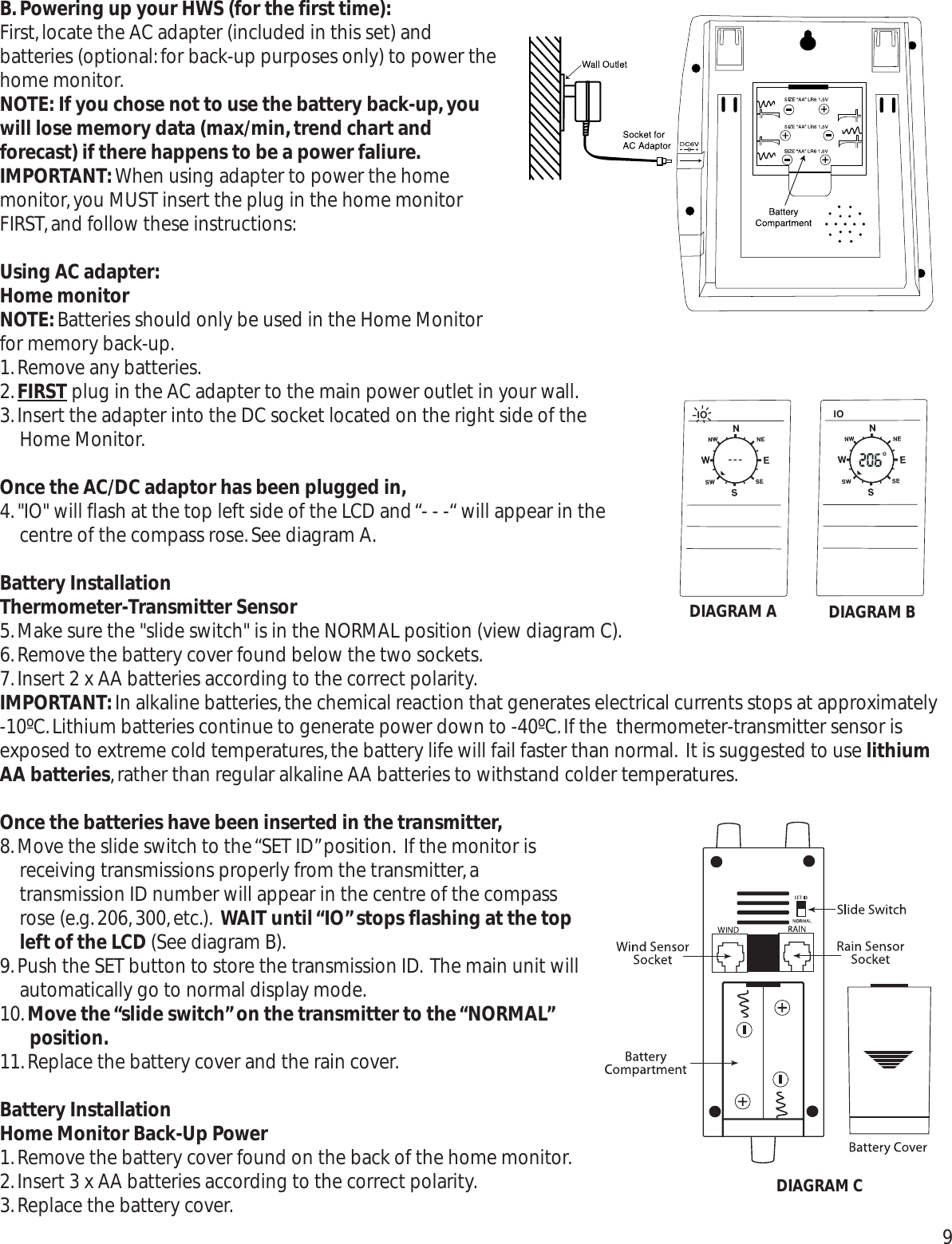 B.Powering up your HWS (for the first time):First,locate the AC adapter (included in this set) andbatteries (optional:for back-up purposes only) to power thehome monitor.NOTE: If you chose not to use the battery back-up,youwill lose memory data (max/min,trend chart andforecast) if there happens to be a power faliure.IMPORTANT:When using adapter to power the homemonitor,you MUST insert the plug in the home monitorFIRST,and follow these instructions:Using AC adapter:Home monitorNOTE:Batteries should only be used in the Home Monitorfor memory back-up.1.Remove any batteries.2.FIRST plug in the AC adapter to the main power outlet in your wall.3.Insert the adapter into the DC socket located on the right side of theHome Monitor.Once the AC/DC adaptor has been plugged in,4.&quot;IO&quot; will flash at the top left side of the LCD and “- - -“ will appear in thecentre of the compass rose.See diagram A.Battery InstallationThermometer-Transmitter Sensor5.Make sure the &quot;slide switch&quot; is in the NORMAL position (view diagram C).6.Remove the battery cover found below the two sockets.7.Insert 2 x AA batteries according to the correct polarity.IMPORTANT:In alkaline batteries,the chemical reaction that generates electrical currents stops at approximately -10ºC.Lithium batteries continue to generate power down to -40ºC.If the  thermometer-transmitter sensor isexposed to extreme cold temperatures,the battery life will fail faster than normal. It is suggested to use lithiumAA batteries,rather than regular alkaline AA batteries to withstand colder temperatures.Once the batteries have been inserted in the transmitter,8.Move the slide switch to the “SET ID”position. If the monitor isreceiving transmissions properly from the transmitter,atransmission ID number will appear in the centre of the compassrose (e.g.206,300,etc.). WAIT until “IO”stops flashing at the topleft of the LCD (See diagram B).9.Push the SET button to store the transmission ID. The main unit willautomatically go to normal display mode.10.Move the “slide switch”on the transmitter to the “NORMAL”position.11.Replace the battery cover and the rain cover.Battery InstallationHome Monitor Back-Up Power1.Remove the battery cover found on the back of the home monitor.2.Insert 3 x AA batteries according to the correct polarity.3.Replace the battery cover.9IO IODIAGRAM A DIAGRAM BDIAGRAM C