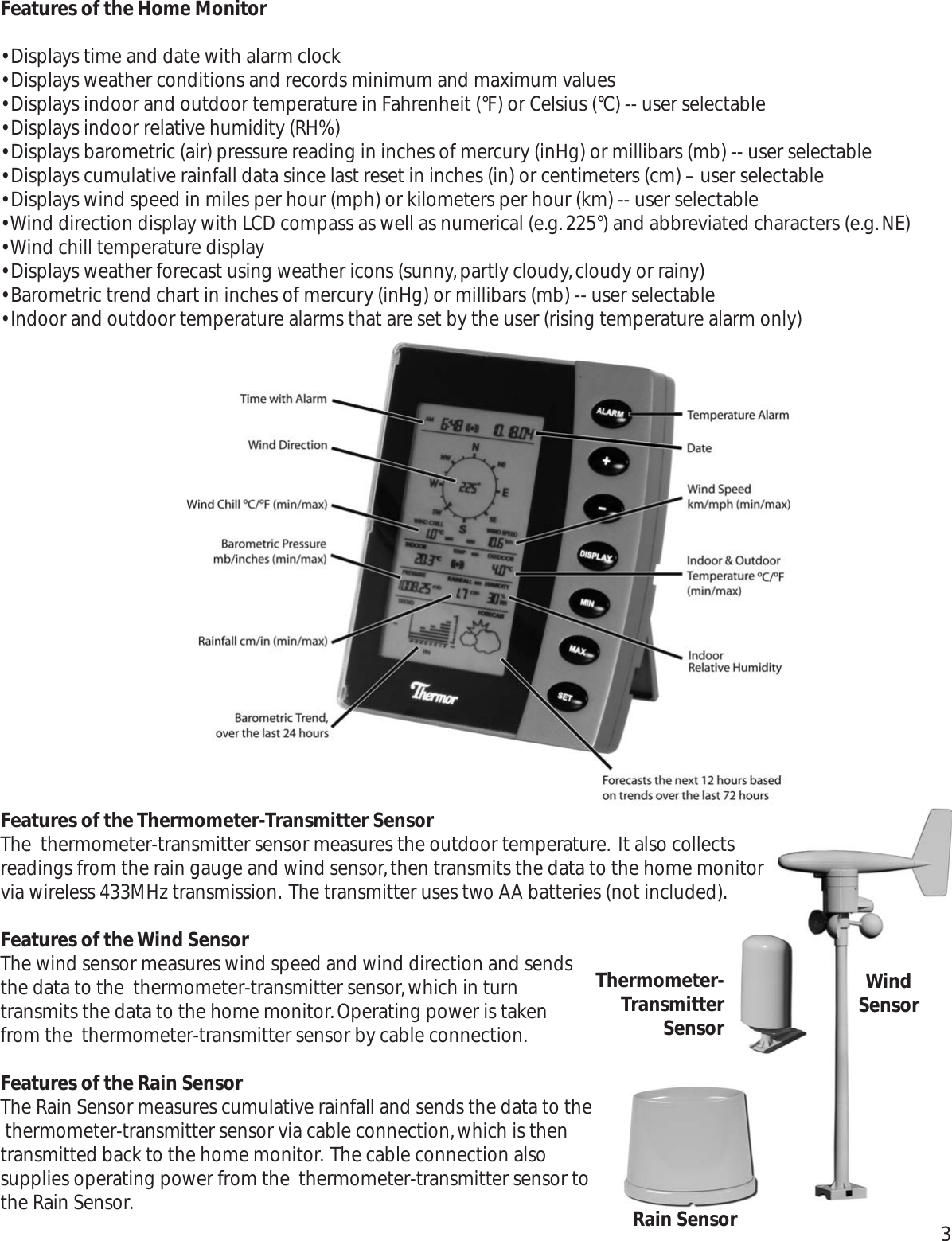 Features of the Home Monitor• Displays time and date with alarm clock • Displays weather conditions and records minimum and maximum values • Displays indoor and outdoor temperature in Fahrenheit (°F) or Celsius (°C) -- user selectable• Displays indoor relative humidity (RH%)• Displays barometric (air) pressure reading in inches of mercury (inHg) or millibars (mb) -- user selectable• Displays cumulative rainfall data since last reset in inches (in) or centimeters (cm) – user selectable• Displays wind speed in miles per hour (mph) or kilometers per hour (km) -- user selectable• Wind direction display with LCD compass as well as numerical (e.g.225°) and abbreviated characters (e.g.NE)• Wind chill temperature display• Displays weather forecast using weather icons (sunny,partly cloudy,cloudy or rainy)• Barometric trend chart in inches of mercury (inHg) or millibars (mb) -- user selectable• Indoor and outdoor temperature alarms that are set by the user (rising temperature alarm only)Features of the Thermometer-Transmitter SensorThe  thermometer-transmitter sensor measures the outdoor temperature. It also collectsreadings from the rain gauge and wind sensor,then transmits the data to the home monitorvia wireless 433MHz transmission. The transmitter uses two AA batteries (not included).Features of the Wind SensorThe wind sensor measures wind speed and wind direction and sendsthe data to the  thermometer-transmitter sensor,which in turntransmits the data to the home monitor.Operating power is takenfrom the  thermometer-transmitter sensor by cable connection.Features of the Rain SensorThe Rain Sensor measures cumulative rainfall and sends the data to the thermometer-transmitter sensor via cable connection,which is thentransmitted back to the home monitor. The cable connection alsosupplies operating power from the  thermometer-transmitter sensor tothe Rain Sensor.Thermometer-TransmitterSensorRain SensorWindSensor3