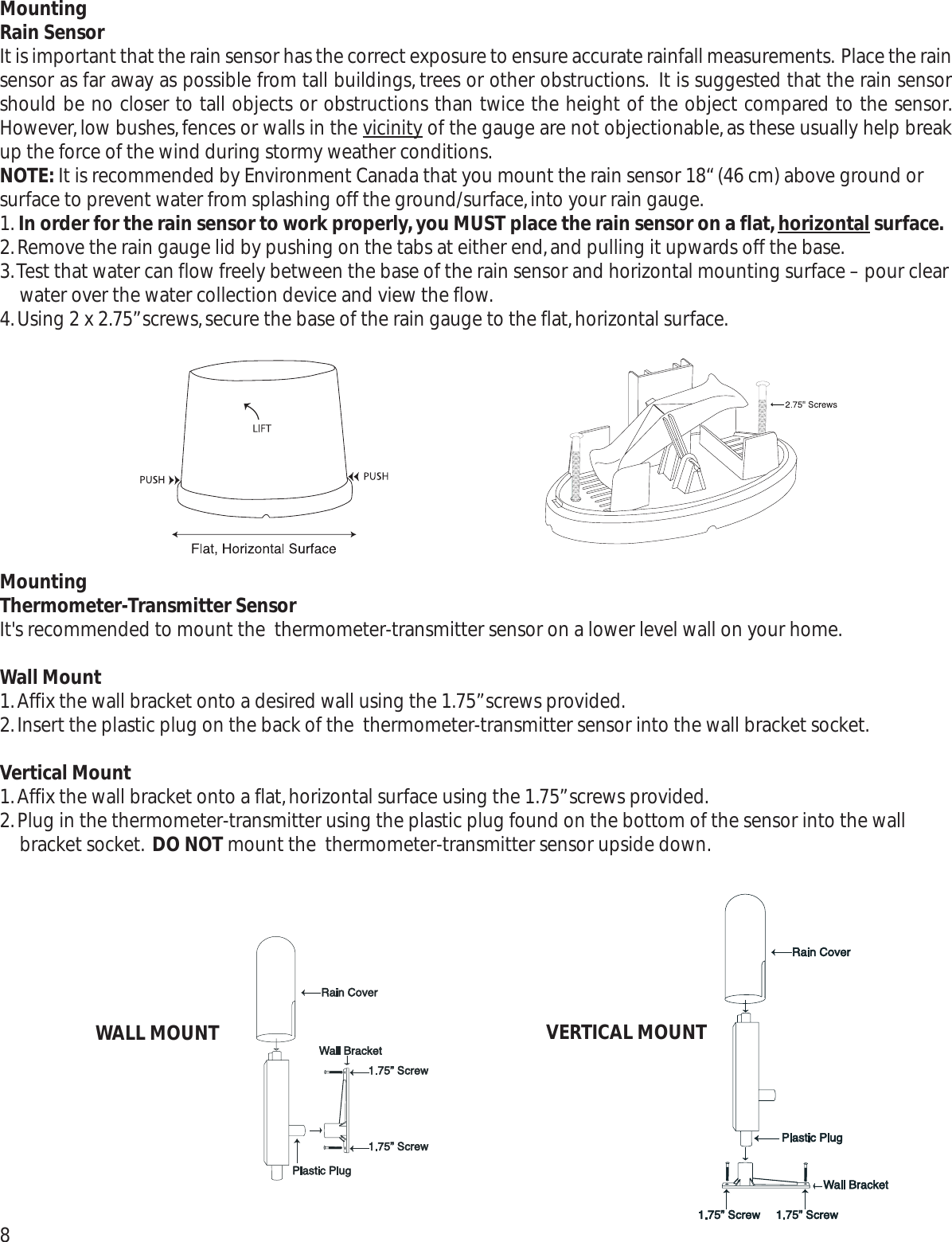 MountingRain SensorIt is important that the rain sensor has the correct exposure to ensure accurate rainfall measurements. Place the rainsensor as far away as possible from tall buildings, trees or other obstructions. It is suggested that the rain sensorshould be no closer to tall objects or obstructions than twice the height of the object compared to the sensor.However, low bushes,fences or walls in the vicinityof the gauge are not objectionable, as these usually help breakup the force of the wind during stormy weather conditions.NOTE: It is recommended by Environment Canada that you mount the rain sensor 18“ (46 cm) above ground orsurface to prevent water from splashing off the ground/surface,into your rain gauge.1. In order for the rain sensor to work properly,you MUST place the rain sensor on a flat,horizontal surface.2.Remove the rain gauge lid by pushing on the tabs at either end,and pulling it upwards off the base.3.Test that water can flow freely between the base of the rain sensor and horizontal mounting surface – pour clearwater over the water collection device and view the flow.4.Using 2 x 2.75”screws,secure the base of the rain gauge to the flat,horizontal surface.MountingThermometer-Transmitter SensorIt&apos;s recommended to mount the  thermometer-transmitter sensor on a lower level wall on your home.Wall Mount1.Affix the wall bracket onto a desired wall using the 1.75”screws provided.2.Insert the plastic plug on the back of the  thermometer-transmitter sensor into the wall bracket socket.Vertical Mount1.Affix the wall bracket onto a flat,horizontal surface using the 1.75”screws provided.2.Plug in the thermometer-transmitter using the plastic plug found on the bottom of the sensor into the wallbracket socket. DO NOT mount the  thermometer-transmitter sensor upside down.8WALL MOUNT VERTICAL MOUNT
