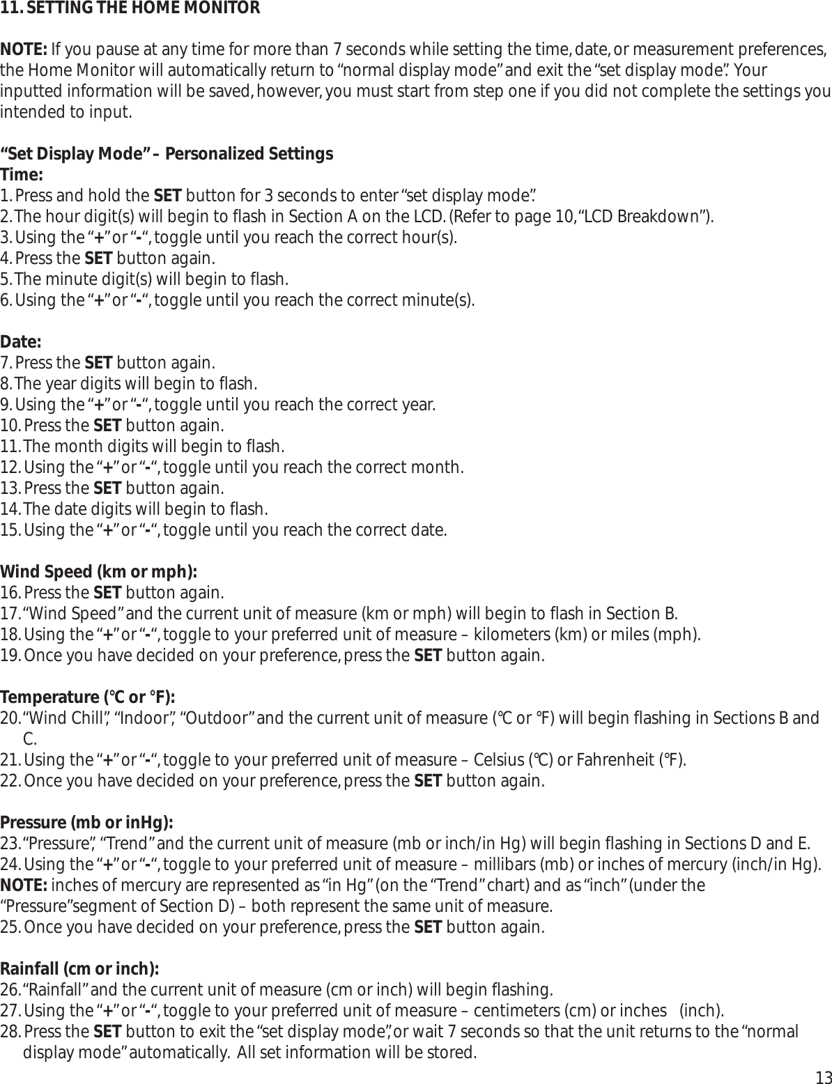 11.SETTING THE HOME MONITORNOTE: If you pause at any time for more than 7 seconds while setting the time,date,or measurement preferences,the Home Monitor will automatically return to “normal display mode”and exit the “set display mode”. Yourinputted information will be saved,however,you must start from step one if you did not complete the settings youintended to input.“Set Display Mode”– Personalized SettingsTime:1.Press and hold the SET button for 3 seconds to enter “set display mode”.2.The hour digit(s) will begin to flash in Section A on the LCD.(Refer to page 10,“LCD Breakdown”).3.Using the “+” or “-“,toggle until you reach the correct hour(s).4.Press the SET button again.5.The minute digit(s) will begin to flash.6.Using the “+” or “-“,toggle until you reach the correct minute(s).Date:7.Press the SET button again.8.The year digits will begin to flash.9.Using the “+” or “-“,toggle until you reach the correct year.10.Press the SET button again.11.The month digits will begin to flash.12.Using the “+” or “-“,toggle until you reach the correct month.13.Press the SET button again.14.The date digits will begin to flash.15.Using the “+” or “-“,toggle until you reach the correct date.Wind Speed (km or mph):16.Press the SET button again.17.“Wind Speed”and the current unit of measure (km or mph) will begin to flash in Section B.18.Using the “+” or “-“,toggle to your preferred unit of measure – kilometers (km) or miles (mph).19.Once you have decided on your preference,press the SET button again.Temperature (°C or °F):20.“Wind Chill”, “Indoor”, “Outdoor”and the current unit of measure (°C or °F) will begin flashing in Sections B andC.21.Using the “+” or “-“,toggle to your preferred unit of measure – Celsius (°C) or Fahrenheit (°F).22.Once you have decided on your preference,press the SET button again.Pressure (mb or inHg):23.“Pressure”, “Trend”and the current unit of measure (mb or inch/in Hg) will begin flashing in Sections D and E.24.Using the “+” or “-“,toggle to your preferred unit of measure – millibars (mb) or inches of mercury (inch/in Hg).NOTE: inches of mercury are represented as “in Hg”(on the “Trend”chart) and as “inch”(under the“Pressure”segment of Section D) – both represent the same unit of measure.25.Once you have decided on your preference,press the SET button again.Rainfall (cm or inch):26.“Rainfall”and the current unit of measure (cm or inch) will begin flashing.27.Using the “+” or “-“,toggle to your preferred unit of measure – centimeters (cm) or inches  (inch).28.Press the SET button to exit the “set display mode”,or wait 7 seconds so that the unit returns to the “normaldisplay mode”automatically. All set information will be stored. 13