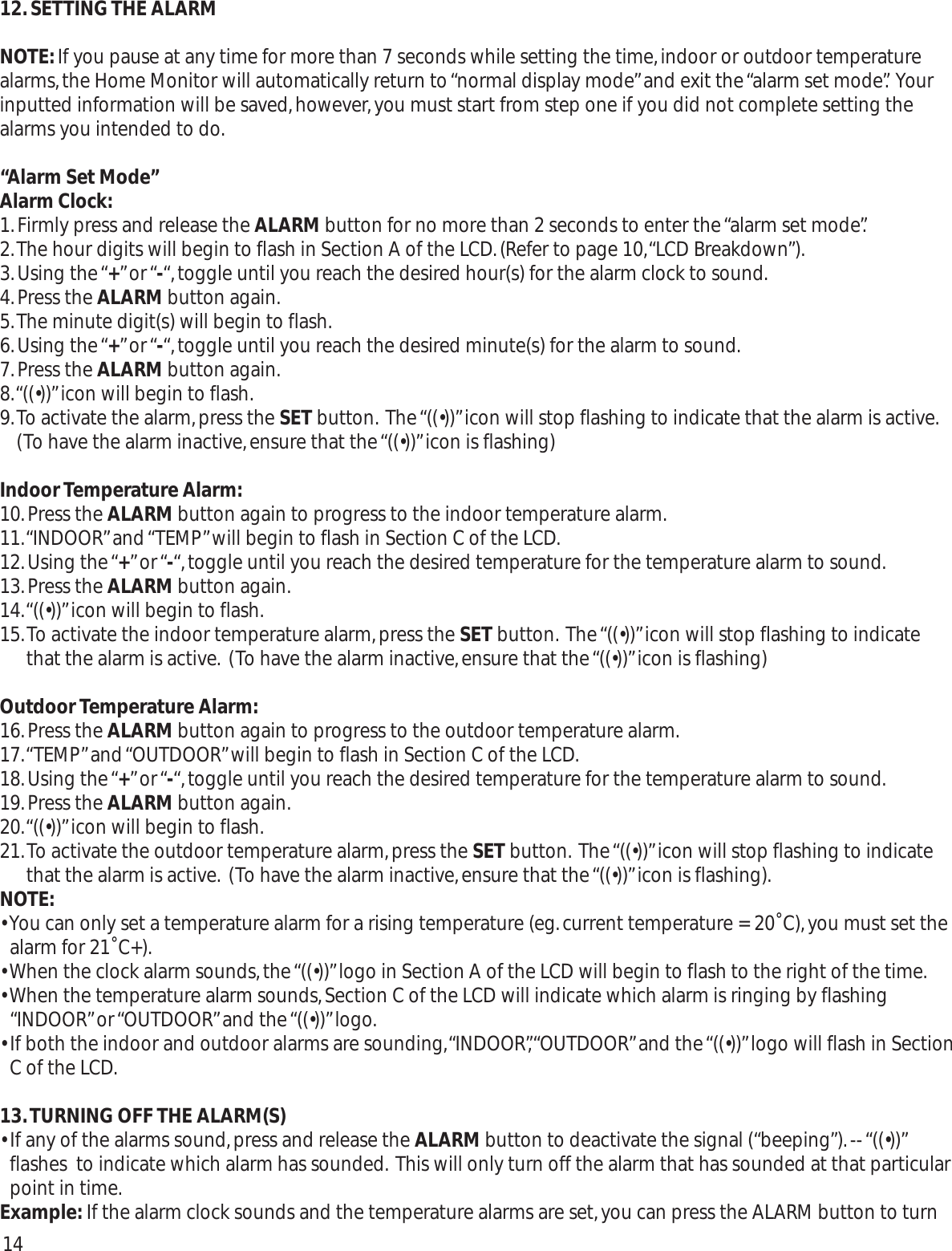 12. SETTING THE ALARMNOTE:If you pause at any time for more than 7 seconds while setting the time,indoor or outdoor temperaturealarms,the Home Monitor will automatically return to “normal display mode”and exit the “alarm set mode”. Yourinputted information will be saved,however,you must start from step one if you did not complete setting thealarms you intended to do.“Alarm Set Mode”Alarm Clock:1.Firmly press and release the ALARM button for no more than 2 seconds to enter the “alarm set mode”.2.The hour digits will begin to flash in Section A of the LCD.(Refer to page 10,“LCD Breakdown”).3.Using the “+” or “-“,toggle until you reach the desired hour(s) for the alarm clock to sound.4.Press the ALARM button again.5.The minute digit(s) will begin to flash.6.Using the “+” or “-“,toggle until you reach the desired minute(s) for the alarm to sound.7.Press the ALARM button again.8.“((•))”icon will begin to flash.9.To activate the alarm,press the SET button. The “((•))”icon will stop flashing to indicate that the alarm is active.(To have the alarm inactive,ensure that the “((•))”icon is flashing)Indoor Temperature Alarm:10.Press the ALARM button again to progress to the indoor temperature alarm.11.“INDOOR”and “TEMP”will begin to flash in Section C of the LCD.12.Using the “+” or “-“,toggle until you reach the desired temperature for the temperature alarm to sound.13.Press the ALARM button again.14.“((•))”icon will begin to flash.15.To activate the indoor temperature alarm,press the SET button. The “((•))”icon will stop flashing to indicatethat the alarm is active. (To have the alarm inactive,ensure that the “((•))”icon is flashing)Outdoor Temperature Alarm:16.Press the ALARM button again to progress to the outdoor temperature alarm.17.“TEMP”and “OUTDOOR”will begin to flash in Section C of the LCD.18.Using the “+” or “-“,toggle until you reach the desired temperature for the temperature alarm to sound.19.Press the ALARM button again.20.“((•))”icon will begin to flash.21.To activate the outdoor temperature alarm,press the SET button. The “((•))”icon will stop flashing to indicatethat the alarm is active. (To have the alarm inactive,ensure that the “((•))”icon is flashing).NOTE:• You can only set a temperature alarm for a rising temperature (eg.current temperature = 20˚C),you must set thealarm for 21˚C+).• When the clock alarm sounds,the “((•))”logo in Section A of the LCD will begin to flash to the right of the time.• When the temperature alarm sounds,Section C of the LCD will indicate which alarm is ringing by flashing“INDOOR” or “OUTDOOR” and the “((•))” logo.• If both the indoor and outdoor alarms are sounding,“INDOOR”,“OUTDOOR”and the “((•))”logo will flash in SectionC of the LCD.13.TURNING OFF THE ALARM(S)• If any of the alarms sound,press and release the ALARM button to deactivate the signal (“beeping”).-- “((•))”flashes  to indicate which alarm has sounded. This will only turn off the alarm that has sounded at that particularpoint in time.Example: If the alarm clock sounds and the temperature alarms are set,you can press the ALARM button to turn14
