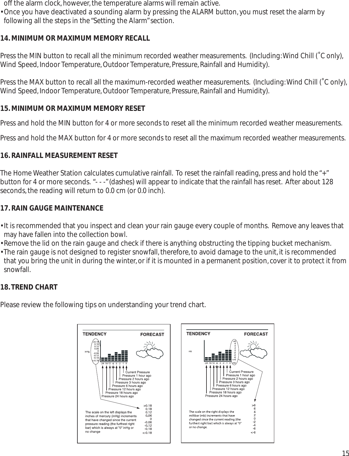 off the alarm clock,however,the temperature alarms will remain active.• Once you have deactivated a sounding alarm by pressing the ALARM button,you must reset the alarm byfollowing all the steps in the “Setting the Alarm”section.14.MINIMUM OR MAXIMUM MEMORY RECALLPress the MIN button to recall all the minimum recorded weather measurements. (Including:Wind Chill (˚C only),Wind Speed,Indoor Temperature,Outdoor Temperature,Pressure,Rainfall and Humidity).Press the MAX button to recall all the maximum-recorded weather measurements. (Including:Wind Chill (˚C only),Wind Speed,Indoor Temperature,Outdoor Temperature,Pressure,Rainfall and Humidity).15.MINIMUM OR MAXIMUM MEMORY RESETPress and hold the MIN button for 4 or more seconds to reset all the minimum recorded weather measurements.Press and hold the MAX button for 4 or more seconds to reset all the maximum recorded weather measurements.16.RAINFALL MEASUREMENT RESETThe Home Weather Station calculates cumulative rainfall. To reset the rainfall reading,press and hold the “+”button for 4 or more seconds. “- - -”(dashes) will appear to indicate that the rainfall has reset. After about 128seconds,the reading will return to 0.0 cm (or 0.0 inch).17.RAIN GAUGE MAINTENANCE• It is recommended that you inspect and clean your rain gauge every couple of months. Remove any leaves thatmay have fallen into the collection bowl.• Remove the lid on the rain gauge and check if there is anything obstructing the tipping bucket mechanism.• The rain gauge is not designed to register snowfall,therefore,to avoid damage to the unit,it is recommendedthat you bring the unit in during the winter,or if it is mounted in a permanent position,cover it to protect it fromsnowfall.18.TREND CHARTPlease review the following tips on understanding your trend chart.15 