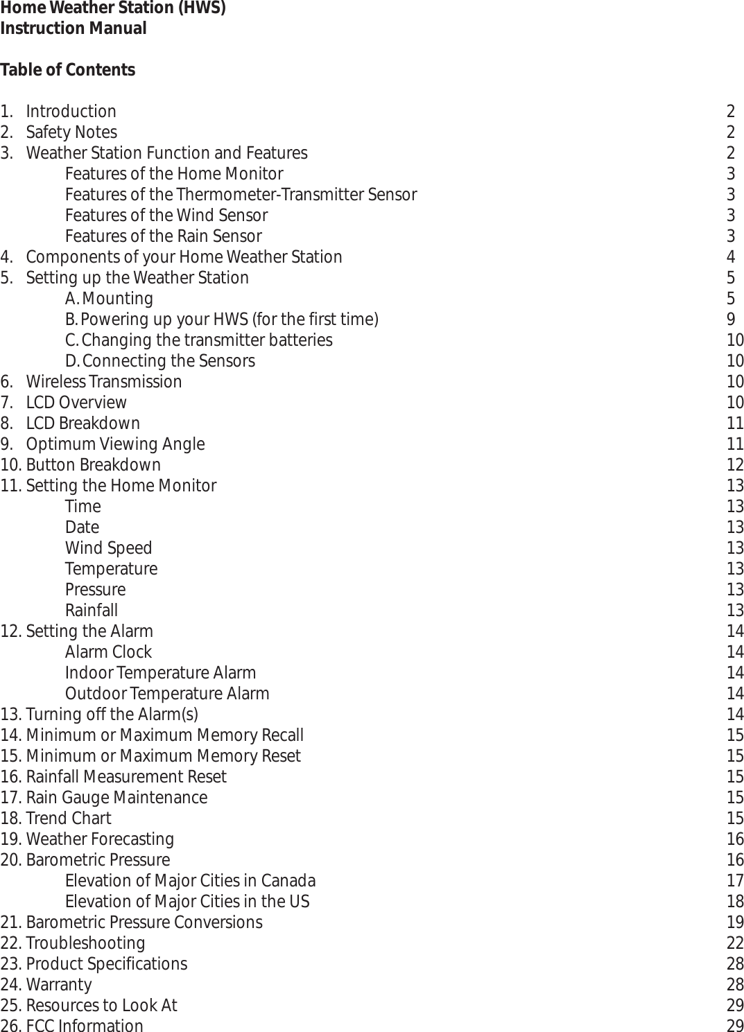 2223333455910101010111112131313131313131414141414151515151516161718192228282929Home Weather Station (HWS)Instruction ManualTable of Contents1. Introduction2. Safety Notes3. Weather Station Function and FeaturesFeatures of the Home MonitorFeatures of the Thermometer-Transmitter SensorFeatures of the Wind SensorFeatures of the Rain Sensor4. Components of your Home Weather Station5. Setting up the Weather StationA.MountingB.Powering up your HWS (for the first time)C.Changing the transmitter batteriesD.Connecting the Sensors6. Wireless Transmission7. LCDOverview8. LCDBreakdown9. Optimum Viewing Angle10. Button Breakdown11. Setting the Home MonitorTimeDateWind SpeedTemperaturePressureRainfall12. Setting the AlarmAlarm ClockIndoor Temperature AlarmOutdoor Temperature Alarm13. Turning off the Alarm(s)14. Minimum or Maximum Memory Recall15. Minimum or Maximum Memory Reset16. Rainfall Measurement Reset17. Rain Gauge Maintenance18. Trend Chart19. Weather Forecasting20. Barometric PressureElevation of Major Cities in CanadaElevation of Major Cities in the US21. Barometric Pressure Conversions22. Troubleshooting23. Product Specifications24. Warranty25. Resources to Look At26. FCC Information