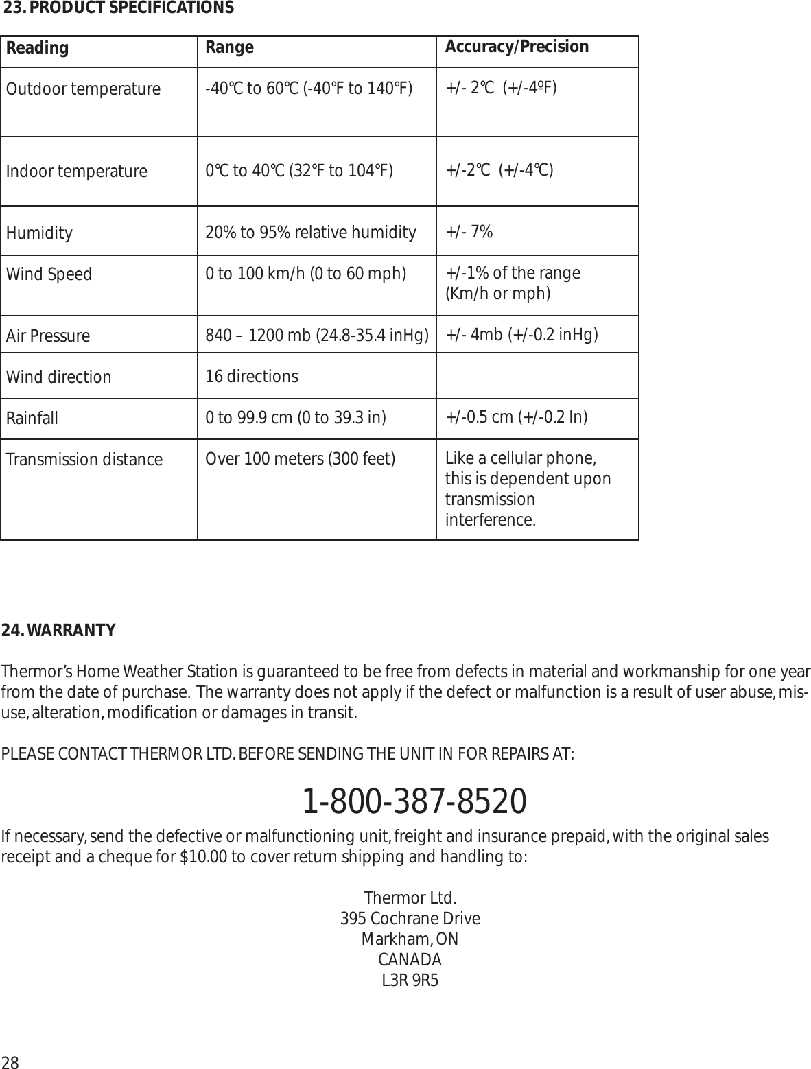 24.WARRANTYThermor’s Home Weather Station is guaranteed to be free from defects in material and workmanship for one yearfrom the date of purchase. The warranty does not apply if the defect or malfunction is a result of user abuse,mis-use,alteration,modification or damages in transit.PLEASE CONTACT THERMOR LTD.BEFORE SENDING THE UNIT IN FOR REPAIRS AT:1-800-387-8520If necessary,send the defective or malfunctioning unit,freight and insurance prepaid,with the original salesreceipt and a cheque for $10.00 to cover return shipping and handling to:Thermor Ltd.395 Cochrane DriveMarkham,ONCANADAL3R 9R52823.PRODUCT SPECIFICATIONSReadingOutdoor temperatureIndoor temperatureHumidityWind SpeedAir PressureWind directionRainfallTransmission distanceRange-40°C to 60°C (-40°F to 140°F)0°C to 40°C (32°F to 104°F)20% to 95% relative humidity0 to 100 km/h (0 to 60 mph)840 – 1200 mb (24.8-35.4 inHg) 16 directions0 to 99.9 cm (0 to 39.3 in)Over 100 meters (300 feet)Accuracy/Precision+/- 2°C  (+/-4ºF)+/-2°C  (+/-4°C)+/- 7%+/-1% of the range(Km/h or mph)+/- 4mb (+/-0.2 inHg)+/-0.5 cm (+/-0.2 In)Like a cellular phone,this is dependent upontransmission interference.