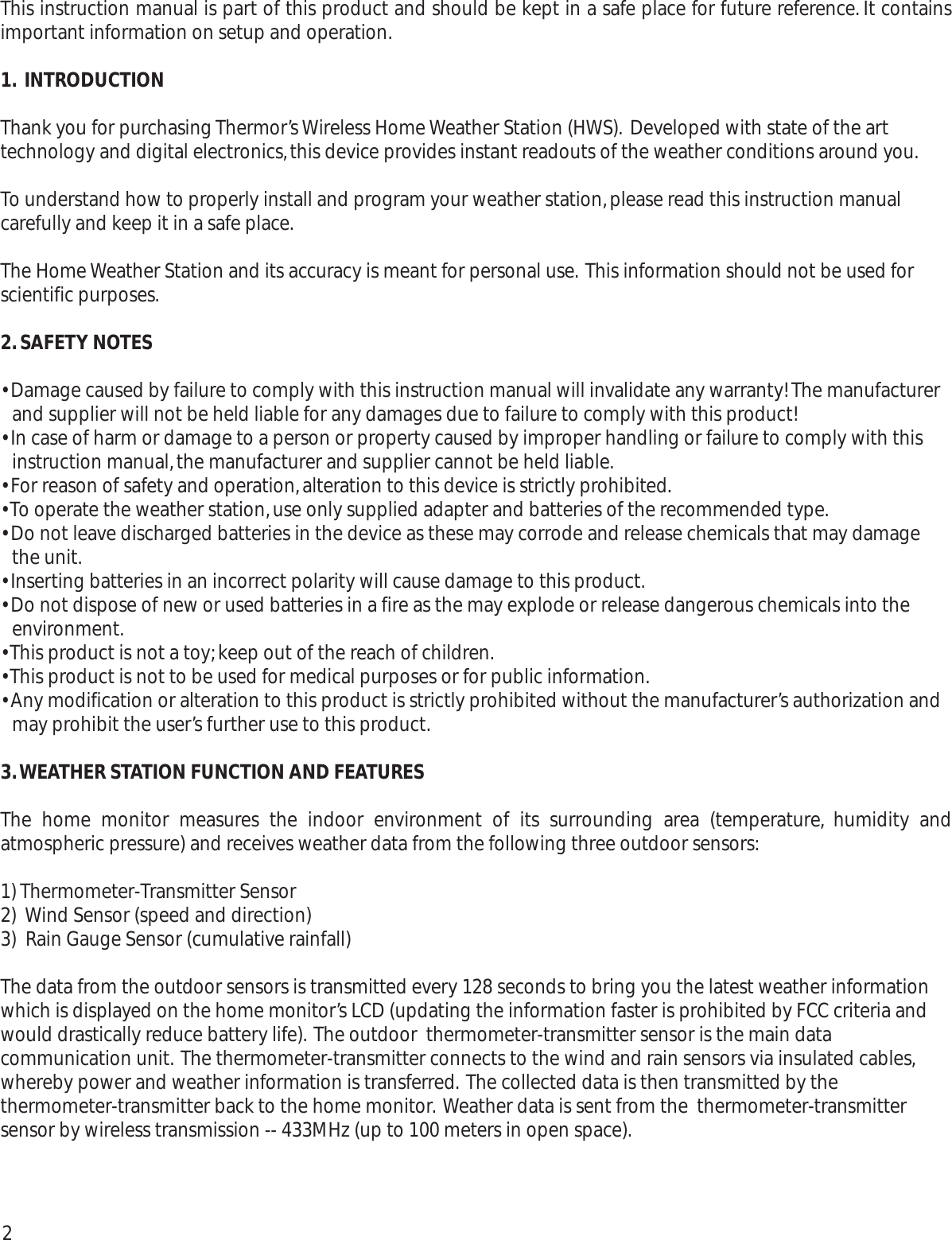 This instruction manual is part of this product and should be kept in a safe place for future reference. It containsimportant information on setup and operation.1. INTRODUCTIONThank you for purchasing Thermor’s Wireless Home Weather Station (HWS). Developed with state of the arttechnology and digital electronics,this device provides instant readouts of the weather conditions around you.To understand how to properly install and program your weather station,please read this instruction manualcarefully and keep it in a safe place.The Home Weather Station and its accuracy is meant for personal use. This information should not be used forscientific purposes.2.SAFETY NOTES• Damage caused by failure to comply with this instruction manual will invalidate any warranty! The manufacturerand supplier will not be held liable for any damages due to failure to comply with this product! • In case of harm or damage to a person or property caused by improper handling or failure to comply with thisinstruction manual,the manufacturer and supplier cannot be held liable.• For reason of safety and operation,alteration to this device is strictly prohibited.• To operate the weather station,use only supplied adapter and batteries of the recommended type.• Do not leave discharged batteries in the device as these may corrode and release chemicals that may damagethe unit.• Inserting batteries in an incorrect polarity will cause damage to this product.• Do not dispose of new or used batteries in a fire as the may explode or release dangerous chemicals into theenvironment.• This product is not a toy;keep out of the reach of children.• This product is not to be used for medical purposes or for public information.• Any modification or alteration to this product is strictly prohibited without the manufacturer’s authorization andmay prohibit the user’s further use to this product.3.WEATHER STATION FUNCTION AND FEATURESThe home monitor measures the indoor environment of its surrounding area (temperature, humidity andatmospheric pressure) and receives weather data from the following three outdoor sensors:1) Thermometer-Transmitter Sensor2)  Wind Sensor (speed and direction)3)  Rain Gauge Sensor (cumulative rainfall)The data from the outdoor sensors is transmitted every 128 seconds to bring you the latest weather informationwhich is displayed on the home monitor’s LCD (updating the information faster is prohibited by FCC criteria andwould drastically reduce battery life). The outdoor  thermometer-transmitter sensor is the main datacommunication unit. The thermometer-transmitter connects to the wind and rain sensors via insulated cables,whereby power and weather information is transferred. The collected data is then transmitted by thethermometer-transmitter back to the home monitor. Weather data is sent from the  thermometer-transmittersensor by wireless transmission -- 433MHz (up to 100 meters in open space).2