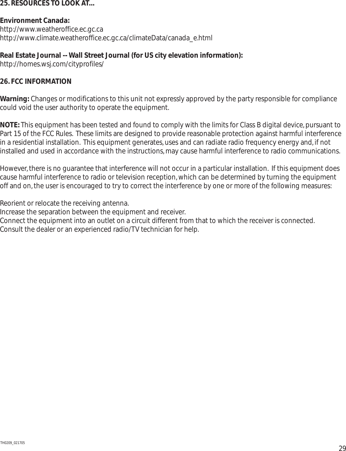 2925. RESOURCES TO LOOK AT...Environment Canada:http://www.weatheroffice.ec.gc.cahttp://www.climate.weatheroffice.ec.gc.ca/climateData/canada_e.htmlReal Estate Journal -- Wall Street Journal (for US city elevation information):http://homes.wsj.com/cityprofiles/26.FCC INFORMATIONWarning: Changes or modifications to this unit not expressly approved by the party responsible for compliancecould void the user authority to operate the equipment.NOTE:This equipment has been tested and found to comply with the limits for Class B digital device,pursuant toPart 15 of the FCC Rules. These limits are designed to provide reasonable protection against harmful interferencein a residential installation. This equipment generates,uses and can radiate radio frequency energy and,if notinstalled and used in accordance with the instructions,may cause harmful interference to radio communications.However,there is no guarantee that interference will not occur in a particular installation. If this equipment doescause harmful interference to radio or television reception,which can be determined by turning the equipmentoff and on,the user is encouraged to try to correct the interference by one or more of the following measures:Reorient or relocate the receiving antenna.Increase the separation between the equipment and receiver.Connect the equipment into an outlet on a circuit different from that to which the receiver is connected.Consult the dealer or an experienced radio/TV technician for help.TH0209_021705