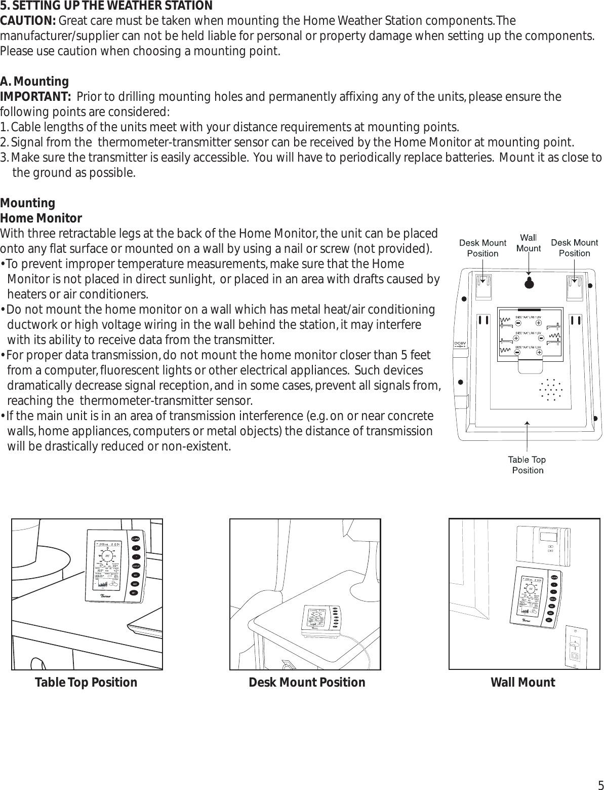 5.SETTING UP THE WEATHER STATION CAUTION: Great care must be taken when mounting the Home Weather Station components.Themanufacturer/supplier can not be held liable for personal or property damage when setting up the components.Please use caution when choosing a mounting point.A.MountingIMPORTANT: Prior to drilling mounting holes and permanently affixing any of the units,please ensure thefollowing points are considered:1.Cable lengths of the units meet with your distance requirements at mounting points.2.Signal from the  thermometer-transmitter sensor can be received by the Home Monitor at mounting point.3.Make sure the transmitter is easily accessible. You will have to periodically replace batteries. Mount it as close tothe ground as possible.MountingHome MonitorWith three retractable legs at the back of the Home Monitor,the unit can be placedonto any flat surface or mounted on a wall by using a nail or screw (not provided).• To prevent improper temperature measurements,make sure that the HomeMonitor is not placed in direct sunlight, or placed in an area with drafts caused byheaters or air conditioners.• Do not mount the home monitor on a wall which has metal heat/air conditioningductwork or high voltage wiring in the wall behind the station,it may interferewith its ability to receive data from the transmitter.• For proper data transmission,do not mount the home monitor closer than 5 feetfrom a computer,fluorescent lights or other electrical appliances. Such devicesdramatically decrease signal reception,and in some cases,prevent all signals from,reaching the  thermometer-transmitter sensor.• If the main unit is in an area of transmission interference (e.g.on or near concretewalls,home appliances,computers or metal objects) the distance of transmissionwill be drastically reduced or non-existent.5Table Top Position Desk Mount Position Wall Mount