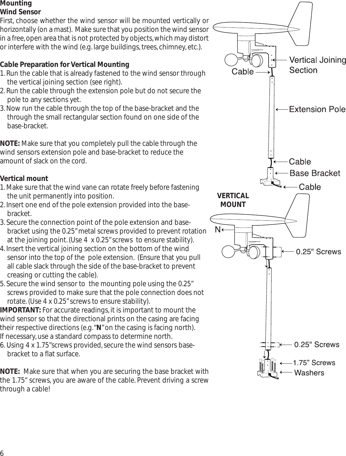 MountingWind SensorFirst, choose whether the wind sensor will be mounted vertically orhorizontally (on a mast). Make sure that you position the wind sensorin a free,open area that is not protected by objects,which may distortor interfere with the wind (e.g.large buildings,trees,chimney,etc.).Cable Preparation for Vertical Mounting1.Run the cable that is already fastened to the wind sensor throughthe vertical joining section (see right).2.Run the cable through the extension pole but do not secure thepole to any sections yet.3.Now run the cable through the top of the base-bracket and thethrough the small rectangular section found on one side of thebase-bracket.NOTE: Make sure that you completely pull the cable through thewind sensors extension pole and base-bracket to reduce theamount of slack on the cord.Vertical mount1.Make sure that the wind vane can rotate freely before fasteningthe unit permanently into position.2.Insert one end of the pole extension provided into the base-bracket.3.Secure the connection point of the pole extension and base-bracket using the 0.25”metal screws provided to prevent rotationat the joining point.(Use 4  x 0.25”screws  to ensure stability).4.Insert the vertical joining section on the bottom of the windsensor into the top of the  pole extension. (Ensure that you pullall cable slack through the side of the base-bracket to preventcreasing or cutting the cable).5.Secure the wind sensor to  the mounting pole using the 0.25”screws provided to make sure that the pole connection does notrotate.(Use 4 x 0.25”screws to ensure stability).IMPORTANT: For accurate readings,it is important to mount thewind sensor so that the directional prints on the casing are facingtheir respective directions (e.g.“N”on the casing is facing north).If necessary,use a standard compass to determine north.6. .Using 4 x 1.75”screws provided,secure the wind sensors base-bracket to a flat surface.NOTE: Make sure that when you are securing the base bracket withthe 1.75“ screws,you are aware of the cable.Prevent driving a screwthrough a cable!6VERTICAL MOUNT