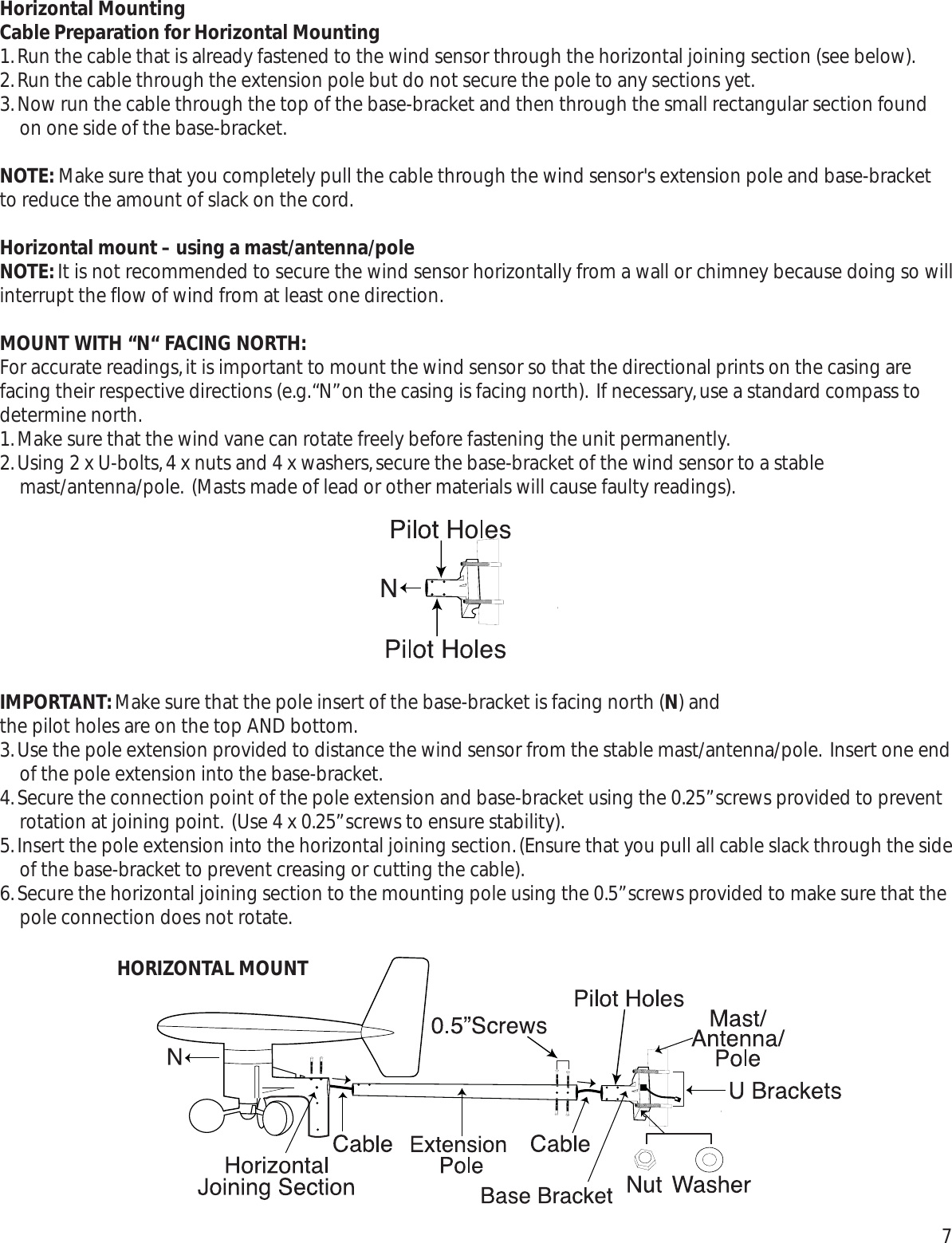 Horizontal MountingCable Preparation for Horizontal Mounting1.Run the cable that is already fastened to the wind sensor through the horizontal joining section (see below).2.Run the cable through the extension pole but do not secure the pole to any sections yet.3.Now run the cable through the top of the base-bracket and then through the small rectangular section foundon one side of the base-bracket.NOTE: Make sure that you completely pull the cable through the wind sensor&apos;s extension pole and base-bracketto reduce the amount of slack on the cord.Horizontal mount – using a mast/antenna/poleNOTE:It is not recommended to secure the wind sensor horizontally from a wall or chimney because doing so willinterrupt the flow of wind from at least one direction.MOUNT WITH “N“ FACING NORTH:For accurate readings,it is important to mount the wind sensor so that the directional prints on the casing arefacing their respective directions (e.g.“N”on the casing is facing north). If necessary,use a standard compass todetermine north.1.Make sure that the wind vane can rotate freely before fastening the unit permanently.2.Using 2 x U-bolts,4 x nuts and 4 x washers,secure the base-bracket of the wind sensor to a stablemast/antenna/pole. (Masts made of lead or other materials will cause faulty readings).IMPORTANT:Make sure that the pole insert of the base-bracket is facing north (N) and the pilot holes are on the top AND bottom.3.Use the pole extension provided to distance the wind sensor from the stable mast/antenna/pole. Insert one endof the pole extension into the base-bracket.4.Secure the connection point of the pole extension and base-bracket using the 0.25”screws provided to preventrotation at joining point. (Use 4 x 0.25”screws to ensure stability).5.Insert the pole extension into the horizontal joining section.(Ensure that you pull all cable slack through the sideof the base-bracket to prevent creasing or cutting the cable).6.Secure the horizontal joining section to the mounting pole using the 0.5”screws provided to make sure that thepole connection does not rotate.HORIZONTAL MOUNT7