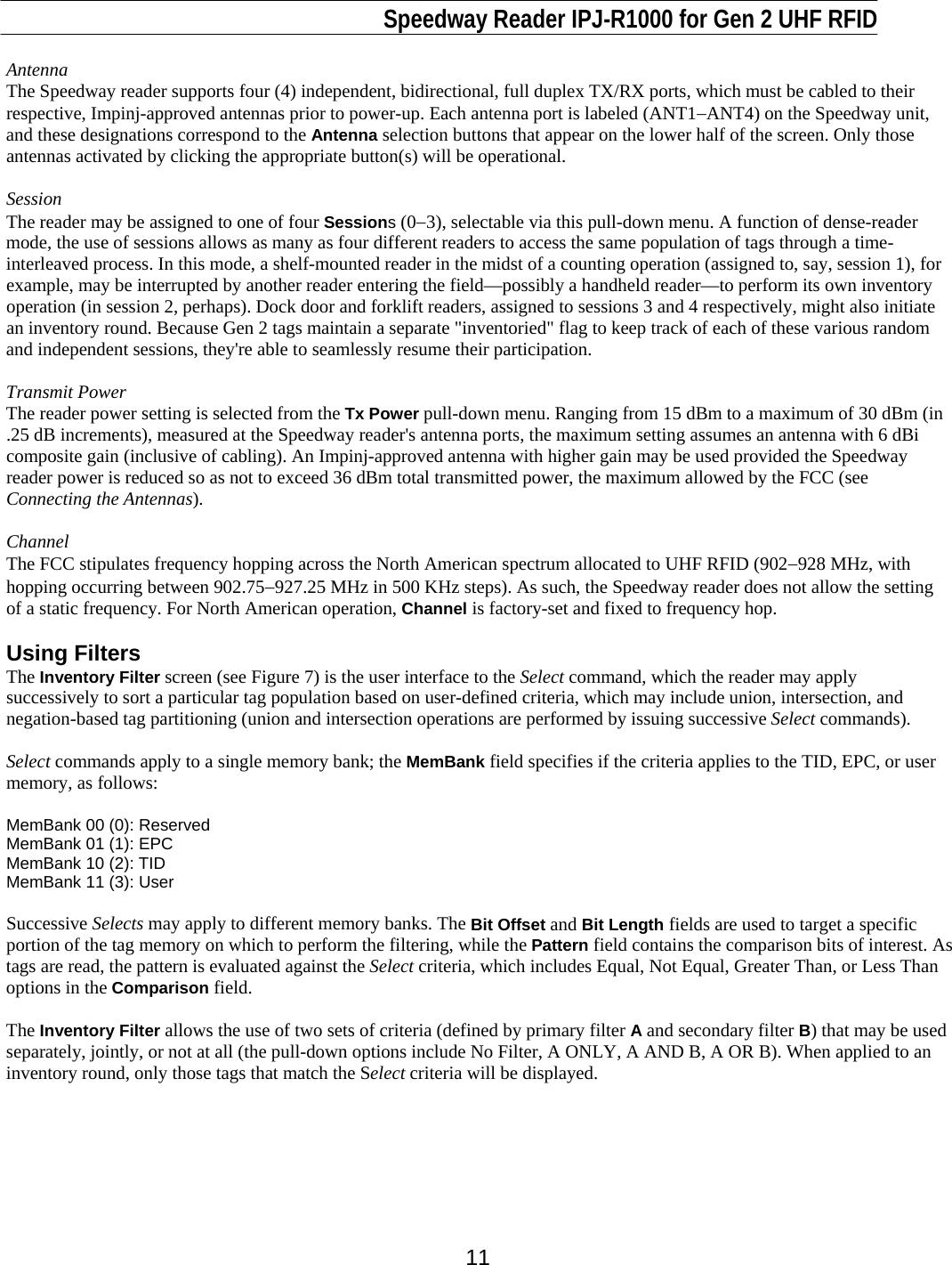                                                                              Speedway Reader IPJ-R1000 for Gen 2 UHF RFID     11 Antenna The Speedway reader supports four (4) independent, bidirectional, full duplex TX/RX ports, which must be cabled to their respective, Impinj-approved antennas prior to power-up. Each antenna port is labeled (ANT1−ANT4) on the Speedway unit, and these designations correspond to the Antenna selection buttons that appear on the lower half of the screen. Only those antennas activated by clicking the appropriate button(s) will be operational.   Session  The reader may be assigned to one of four Sessions (0−3), selectable via this pull-down menu. A function of dense-reader mode, the use of sessions allows as many as four different readers to access the same population of tags through a time-interleaved process. In this mode, a shelf-mounted reader in the midst of a counting operation (assigned to, say, session 1), for example, may be interrupted by another reader entering the field—possibly a handheld reader—to perform its own inventory operation (in session 2, perhaps). Dock door and forklift readers, assigned to sessions 3 and 4 respectively, might also initiate an inventory round. Because Gen 2 tags maintain a separate &quot;inventoried&quot; flag to keep track of each of these various random and independent sessions, they&apos;re able to seamlessly resume their participation.    Transmit Power The reader power setting is selected from the Tx Power pull-down menu. Ranging from 15 dBm to a maximum of 30 dBm (in .25 dB increments), measured at the Speedway reader&apos;s antenna ports, the maximum setting assumes an antenna with 6 dBi composite gain (inclusive of cabling). An Impinj-approved antenna with higher gain may be used provided the Speedway reader power is reduced so as not to exceed 36 dBm total transmitted power, the maximum allowed by the FCC (see Connecting the Antennas).  Channel The FCC stipulates frequency hopping across the North American spectrum allocated to UHF RFID (902−928 MHz, with hopping occurring between 902.75−927.25 MHz in 500 KHz steps). As such, the Speedway reader does not allow the setting of a static frequency. For North American operation, Channel is factory-set and fixed to frequency hop.   Using Filters The Inventory Filter screen (see Figure 7) is the user interface to the Select command, which the reader may apply successively to sort a particular tag population based on user-defined criteria, which may include union, intersection, and negation-based tag partitioning (union and intersection operations are performed by issuing successive Select commands).  Select commands apply to a single memory bank; the MemBank field specifies if the criteria applies to the TID, EPC, or user memory, as follows:  MemBank 00 (0): Reserved MemBank 01 (1): EPC MemBank 10 (2): TID MemBank 11 (3): User  Successive Selects may apply to different memory banks. The Bit Offset and Bit Length fields are used to target a specific portion of the tag memory on which to perform the filtering, while the Pattern field contains the comparison bits of interest. As tags are read, the pattern is evaluated against the Select criteria, which includes Equal, Not Equal, Greater Than, or Less Than options in the Comparison field.  The Inventory Filter allows the use of two sets of criteria (defined by primary filter A and secondary filter B) that may be used separately, jointly, or not at all (the pull-down options include No Filter, A ONLY, A AND B, A OR B). When applied to an inventory round, only those tags that match the Select criteria will be displayed.   