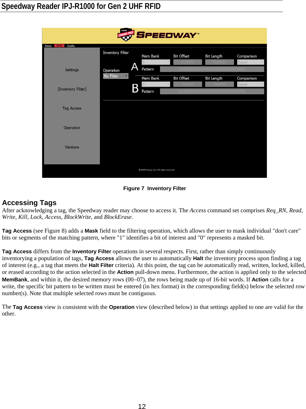    Speedway Reader IPJ-R1000 for Gen 2 UHF RFID    12 A  Figure 7  Inventory Filter  Accessing Tags After acknowledging a tag, the Speedway reader may choose to access it. The Access command set comprises Req_RN, Read, Write, Kill, Lock, Access, BlockWrite, and BlockErase.   Tag Access (see Figure 8) adds a Mask field to the filtering operation, which allows the user to mask individual &quot;don&apos;t care&quot; bits or segments of the matching pattern, where &quot;1&quot; identifies a bit of interest and &quot;0&quot; represents a masked bit.   Tag Access differs from the Inventory Filter operations in several respects. First, rather than simply continuously inventorying a population of tags, Tag Access allows the user to automatically Halt the inventory process upon finding a tag of interest (e.g., a tag that meets the Halt Filter criteria). At this point, the tag can be automatically read, written, locked, killed, or erased according to the action selected in the Action pull-down menu. Furthermore, the action is applied only to the selected MemBank, and within it, the desired memory rows (00−07), the rows being made up of 16-bit words. If Action calls for a write, the specific bit pattern to be written must be entered (in hex format) in the corresponding field(s) below the selected row number(s). Note that multiple selected rows must be contiguous.  The Tag Access view is consistent with the Operation view (described below) in that settings applied to one are valid for the other.       