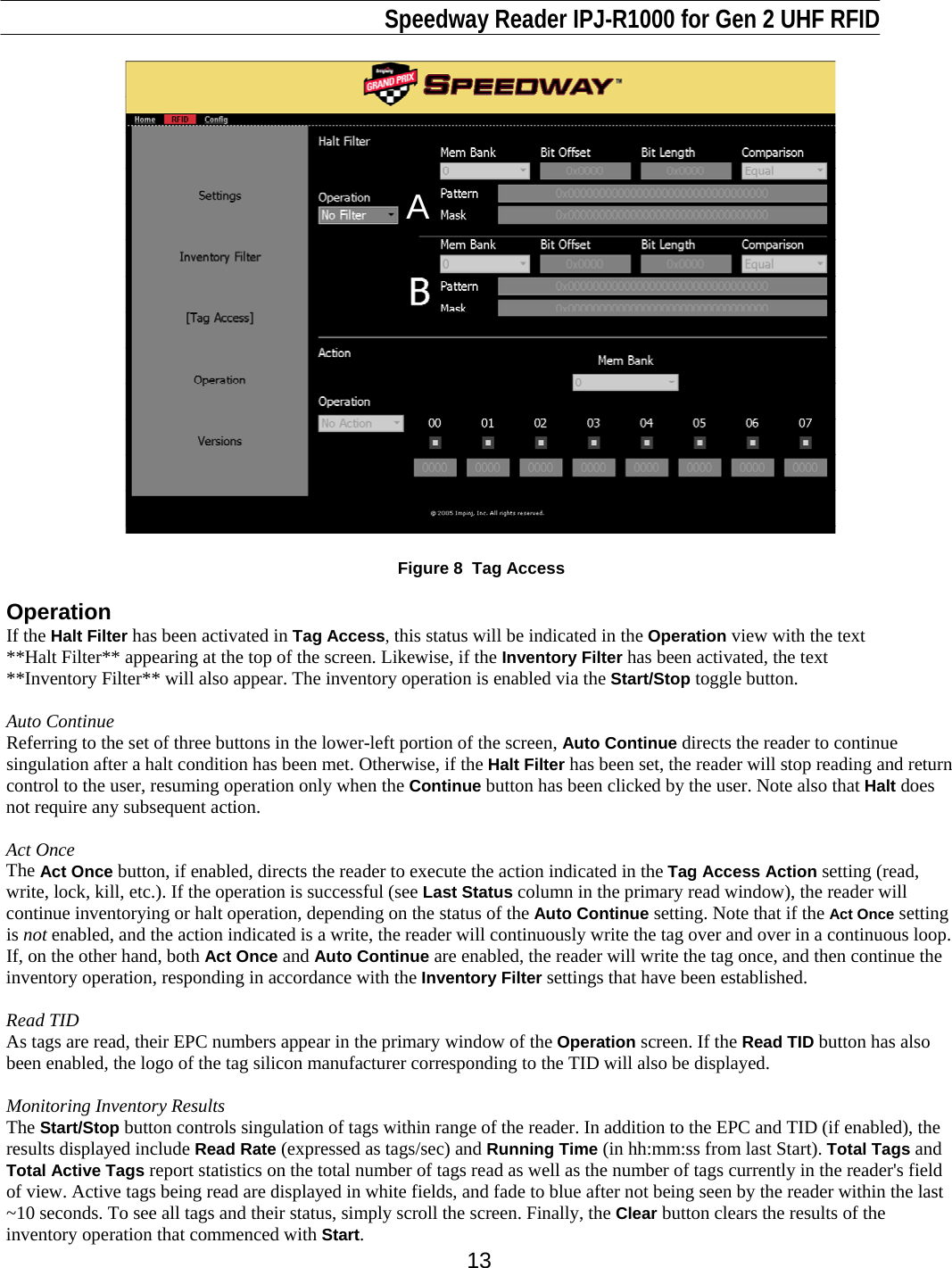                                                                              Speedway Reader IPJ-R1000 for Gen 2 UHF RFID     13 A  Figure 8  Tag Access  Operation If the Halt Filter has been activated in Tag Access, this status will be indicated in the Operation view with the text **Halt Filter** appearing at the top of the screen. Likewise, if the Inventory Filter has been activated, the text  **Inventory Filter** will also appear. The inventory operation is enabled via the Start/Stop toggle button.  Auto Continue Referring to the set of three buttons in the lower-left portion of the screen, Auto Continue directs the reader to continue singulation after a halt condition has been met. Otherwise, if the Halt Filter has been set, the reader will stop reading and return control to the user, resuming operation only when the Continue button has been clicked by the user. Note also that Halt does not require any subsequent action.   Act Once The Act Once button, if enabled, directs the reader to execute the action indicated in the Tag Access Action setting (read, write, lock, kill, etc.). If the operation is successful (see Last Status column in the primary read window), the reader will continue inventorying or halt operation, depending on the status of the Auto Continue setting. Note that if the Act Once setting is not enabled, and the action indicated is a write, the reader will continuously write the tag over and over in a continuous loop. If, on the other hand, both Act Once and Auto Continue are enabled, the reader will write the tag once, and then continue the inventory operation, responding in accordance with the Inventory Filter settings that have been established.   Read TID As tags are read, their EPC numbers appear in the primary window of the Operation screen. If the Read TID button has also been enabled, the logo of the tag silicon manufacturer corresponding to the TID will also be displayed.   Monitoring Inventory Results The Start/Stop button controls singulation of tags within range of the reader. In addition to the EPC and TID (if enabled), the results displayed include Read Rate (expressed as tags/sec) and Running Time (in hh:mm:ss from last Start). Total Tags and Total Active Tags report statistics on the total number of tags read as well as the number of tags currently in the reader&apos;s field of view. Active tags being read are displayed in white fields, and fade to blue after not being seen by the reader within the last ~10 seconds. To see all tags and their status, simply scroll the screen. Finally, the Clear button clears the results of the inventory operation that commenced with Start. 