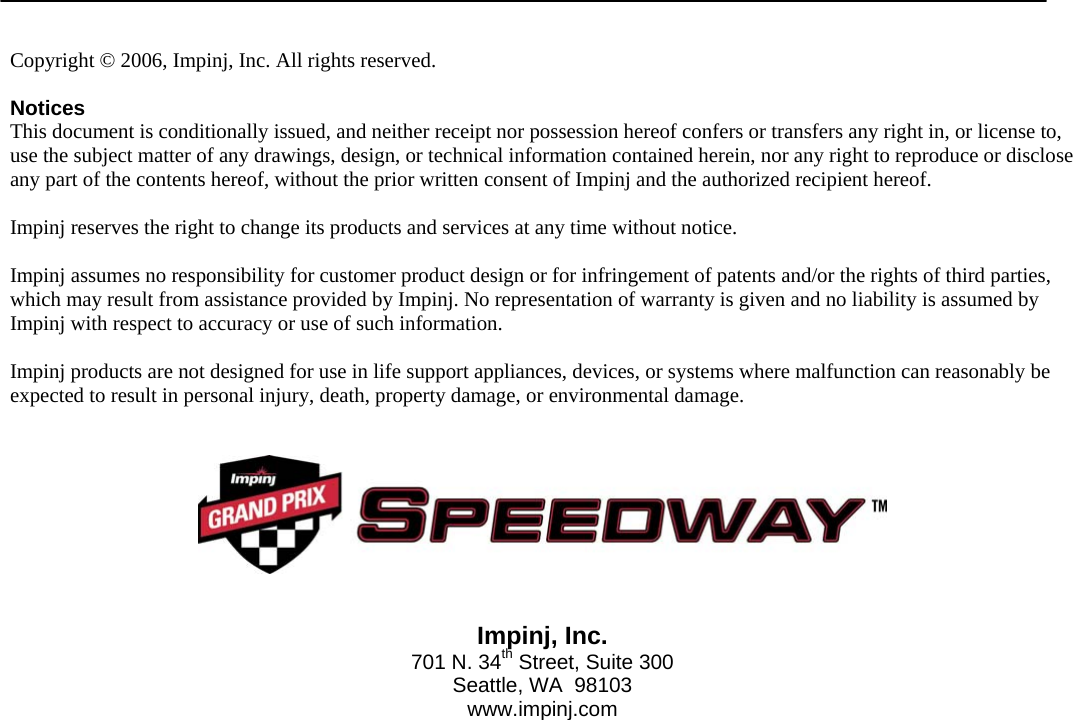    Speedway Reader IPJ-R1000 for Gen 2 UHF RFID    16                     Copyright © 2006, Impinj, Inc. All rights reserved.   Notices This document is conditionally issued, and neither receipt nor possession hereof confers or transfers any right in, or license to, use the subject matter of any drawings, design, or technical information contained herein, nor any right to reproduce or disclose any part of the contents hereof, without the prior written consent of Impinj and the authorized recipient hereof.   Impinj reserves the right to change its products and services at any time without notice.   Impinj assumes no responsibility for customer product design or for infringement of patents and/or the rights of third parties, which may result from assistance provided by Impinj. No representation of warranty is given and no liability is assumed by Impinj with respect to accuracy or use of such information.  Impinj products are not designed for use in life support appliances, devices, or systems where malfunction can reasonably be expected to result in personal injury, death, property damage, or environmental damage.      Impinj, Inc. 701 N. 34th Street, Suite 300 Seattle, WA  98103 www.impinj.com  