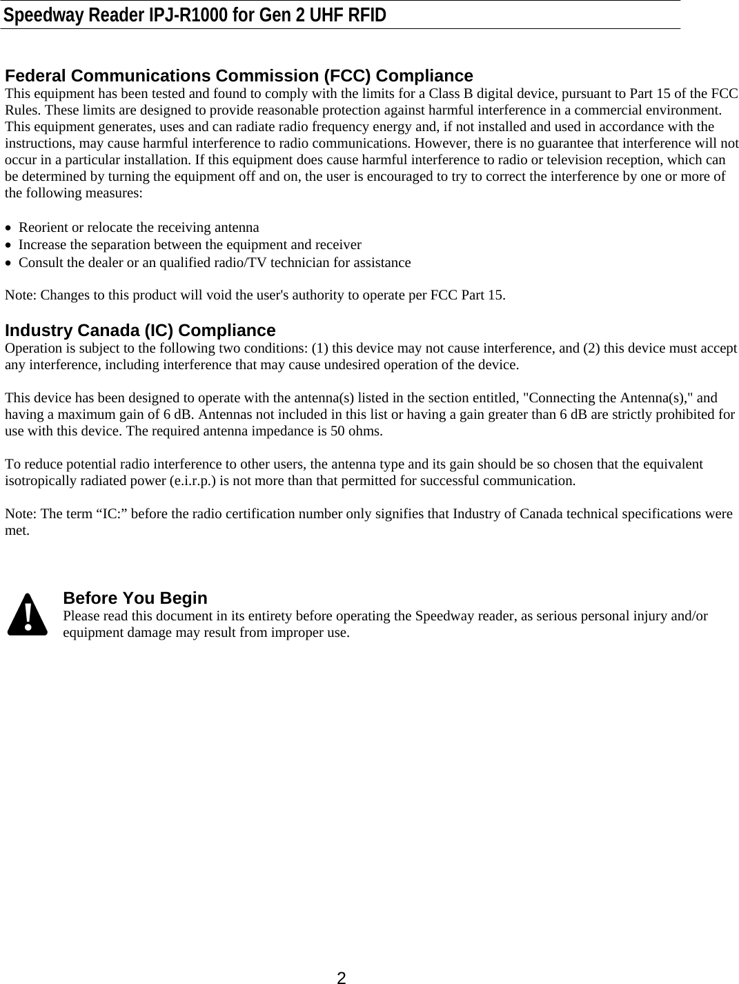    Speedway Reader IPJ-R1000 for Gen 2 UHF RFID    2 Federal Communications Commission (FCC) Compliance This equipment has been tested and found to comply with the limits for a Class B digital device, pursuant to Part 15 of the FCC Rules. These limits are designed to provide reasonable protection against harmful interference in a commercial environment. This equipment generates, uses and can radiate radio frequency energy and, if not installed and used in accordance with the instructions, may cause harmful interference to radio communications. However, there is no guarantee that interference will not occur in a particular installation. If this equipment does cause harmful interference to radio or television reception, which can be determined by turning the equipment off and on, the user is encouraged to try to correct the interference by one or more of the following measures:  •  Reorient or relocate the receiving antenna •  Increase the separation between the equipment and receiver •  Consult the dealer or an qualified radio/TV technician for assistance  Note: Changes to this product will void the user&apos;s authority to operate per FCC Part 15.  Industry Canada (IC) Compliance Operation is subject to the following two conditions: (1) this device may not cause interference, and (2) this device must accept any interference, including interference that may cause undesired operation of the device.  This device has been designed to operate with the antenna(s) listed in the section entitled, &quot;Connecting the Antenna(s),&quot; and having a maximum gain of 6 dB. Antennas not included in this list or having a gain greater than 6 dB are strictly prohibited for use with this device. The required antenna impedance is 50 ohms.   To reduce potential radio interference to other users, the antenna type and its gain should be so chosen that the equivalent isotropically radiated power (e.i.r.p.) is not more than that permitted for successful communication.  Note: The term “IC:” before the radio certification number only signifies that Industry of Canada technical specifications were met.    Before You Begin Please read this document in its entirety before operating the Speedway reader, as serious personal injury and/or equipment damage may result from improper use.       !