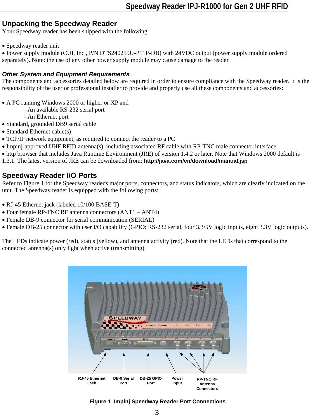                                                                              Speedway Reader IPJ-R1000 for Gen 2 UHF RFID     3 Unpacking the Speedway Reader Your Speedway reader has been shipped with the following:  • Speedway reader unit • Power supply module (CUI, Inc., P/N DTS240259U-P11P-DB) with 24VDC output (power supply module ordered separately). Note: the use of any other power supply module may cause damage to the reader  Other System and Equipment Requirements The components and accessories detailed below are required in order to ensure compliance with the Speedway reader. It is the responsibility of the user or professional installer to provide and properly use all these components and accessories:  • A PC running Windows 2000 or higher or XP and - An available RS-232 serial port    - An Ethernet port • Standard, grounded DB9 serial cable • Standard Ethernet cable(s) • TCP/IP network equipment, as required to connect the reader to a PC • Impinj-approved UHF RFID antenna(s), including associated RF cable with RP-TNC male connector interface • http browser that includes Java Runtime Environment (JRE) of version 1.4.2 or later. Note that Windows 2000 default is 1.3.1. The latest version of JRE can be downloaded from: http://java.com/en/download/manual.jsp  Speedway Reader I/O Ports Refer to Figure 1 for the Speedway reader&apos;s major ports, connectors, and status indicators, which are clearly indicated on the unit. The Speedway reader is equipped with the following ports:   • RJ-45 Ethernet jack (labeled 10/100 BASE-T) • Four female RP-TNC RF antenna connectors (ANT1 – ANT4)  • Female DB-9 connector for serial communication (SERIAL)  • Female DB-25 connector with user I/O capability (GPIO: RS-232 serial, four 3.3/5V logic inputs, eight 3.3V logic outputs).   The LEDs indicate power (red), status (yellow), and antenna activity (red). Note that the LEDs that correspond to the connected antenna(s) only light when active (transmitting).     RJ-45 EthernetJack RP-TNC RFAntennaConnectorsDB-9 SerialPort DB-25 GPIOPort PowerInput  Figure 1  Impinj Speedway Reader Port Connections 