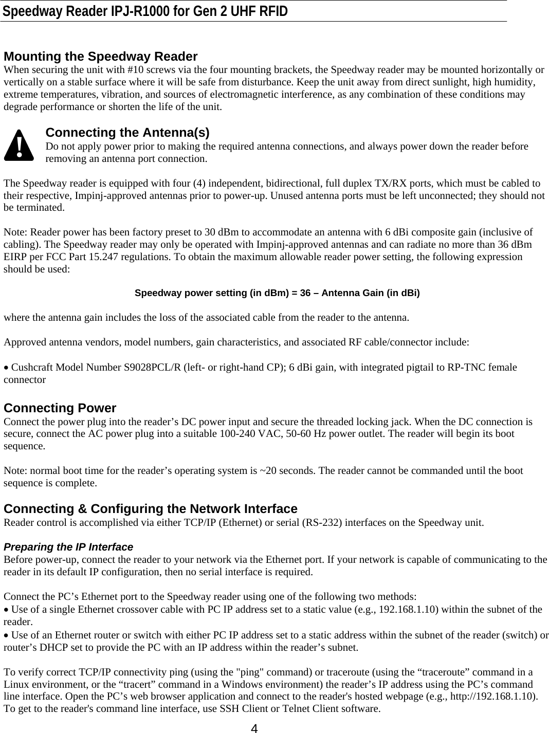   Speedway Reader IPJ-R1000 for Gen 2 UHF RFID    4 Mounting the Speedway Reader When securing the unit with #10 screws via the four mounting brackets, the Speedway reader may be mounted horizontally or vertically on a stable surface where it will be safe from disturbance. Keep the unit away from direct sunlight, high humidity, extreme temperatures, vibration, and sources of electromagnetic interference, as any combination of these conditions may degrade performance or shorten the life of the unit.   Connecting the Antenna(s) Do not apply power prior to making the required antenna connections, and always power down the reader before removing an antenna port connection.  The Speedway reader is equipped with four (4) independent, bidirectional, full duplex TX/RX ports, which must be cabled to their respective, Impinj-approved antennas prior to power-up. Unused antenna ports must be left unconnected; they should not be terminated.   Note: Reader power has been factory preset to 30 dBm to accommodate an antenna with 6 dBi composite gain (inclusive of cabling). The Speedway reader may only be operated with Impinj-approved antennas and can radiate no more than 36 dBm EIRP per FCC Part 15.247 regulations. To obtain the maximum allowable reader power setting, the following expression should be used:  Speedway power setting (in dBm) = 36 – Antenna Gain (in dBi)  where the antenna gain includes the loss of the associated cable from the reader to the antenna.  Approved antenna vendors, model numbers, gain characteristics, and associated RF cable/connector include:  • Cushcraft Model Number S9028PCL/R (left- or right-hand CP); 6 dBi gain, with integrated pigtail to RP-TNC female connector  Connecting Power Connect the power plug into the reader’s DC power input and secure the threaded locking jack. When the DC connection is secure, connect the AC power plug into a suitable 100-240 VAC, 50-60 Hz power outlet. The reader will begin its boot sequence.   Note: normal boot time for the reader’s operating system is ~20 seconds. The reader cannot be commanded until the boot sequence is complete.  Connecting &amp; Configuring the Network Interface Reader control is accomplished via either TCP/IP (Ethernet) or serial (RS-232) interfaces on the Speedway unit.  Preparing the IP Interface Before power-up, connect the reader to your network via the Ethernet port. If your network is capable of communicating to the reader in its default IP configuration, then no serial interface is required.    Connect the PC’s Ethernet port to the Speedway reader using one of the following two methods: • Use of a single Ethernet crossover cable with PC IP address set to a static value (e.g., 192.168.1.10) within the subnet of the reader. • Use of an Ethernet router or switch with either PC IP address set to a static address within the subnet of the reader (switch) or router’s DHCP set to provide the PC with an IP address within the reader’s subnet.  To verify correct TCP/IP connectivity ping (using the &quot;ping&quot; command) or traceroute (using the “traceroute” command in a Linux environment, or the “tracert” command in a Windows environment) the reader’s IP address using the PC’s command line interface. Open the PC’s web browser application and connect to the reader&apos;s hosted webpage (e.g., http://192.168.1.10). To get to the reader&apos;s command line interface, use SSH Client or Telnet Client software. !