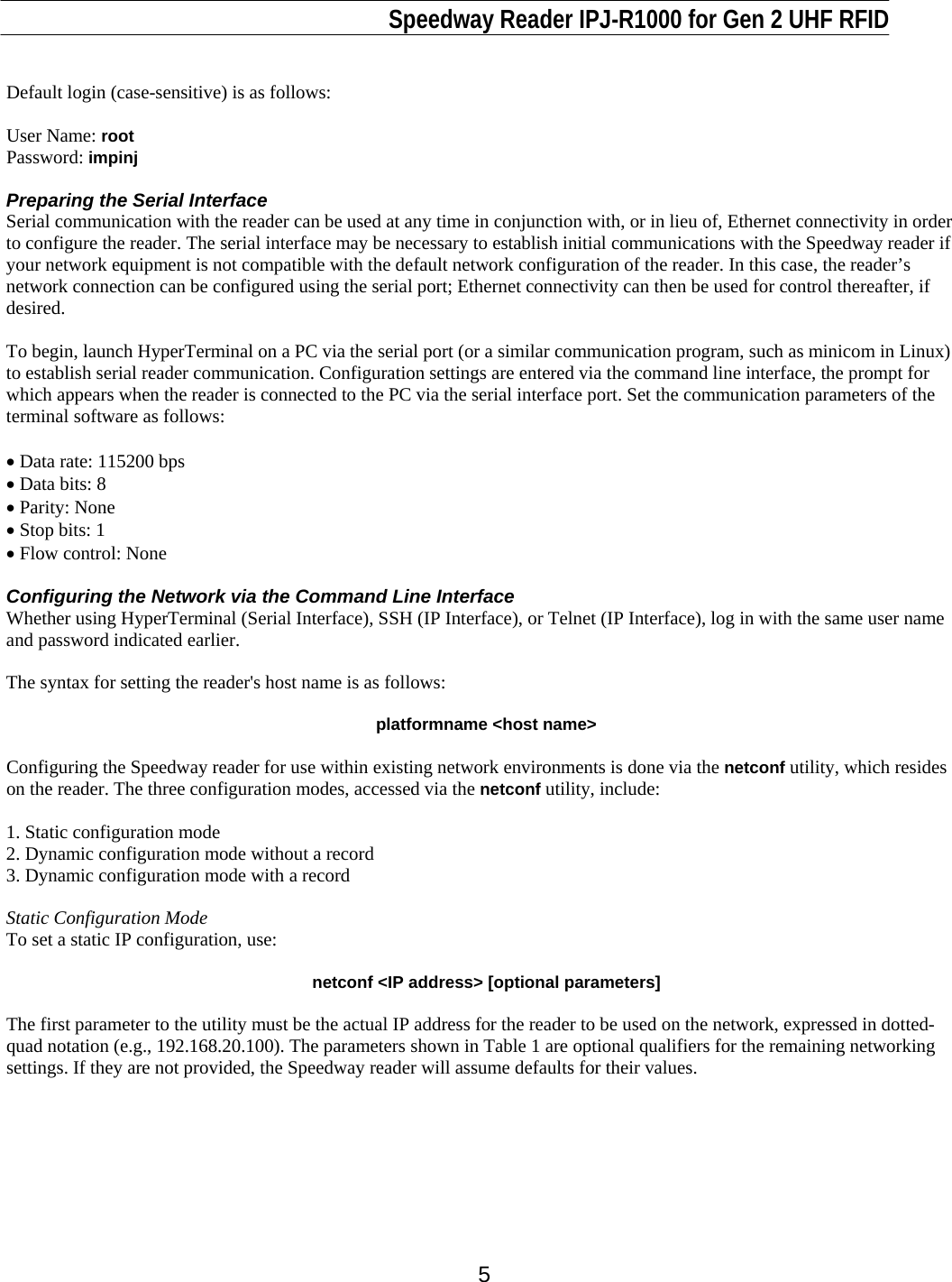                                                                              Speedway Reader IPJ-R1000 for Gen 2 UHF RFID     5  Default login (case-sensitive) is as follows:  User Name: root Password: impinj   Preparing the Serial Interface Serial communication with the reader can be used at any time in conjunction with, or in lieu of, Ethernet connectivity in order to configure the reader. The serial interface may be necessary to establish initial communications with the Speedway reader if your network equipment is not compatible with the default network configuration of the reader. In this case, the reader’s network connection can be configured using the serial port; Ethernet connectivity can then be used for control thereafter, if desired.  To begin, launch HyperTerminal on a PC via the serial port (or a similar communication program, such as minicom in Linux) to establish serial reader communication. Configuration settings are entered via the command line interface, the prompt for which appears when the reader is connected to the PC via the serial interface port. Set the communication parameters of the terminal software as follows:  • Data rate: 115200 bps  • Data bits: 8 • Parity: None • Stop bits: 1 • Flow control: None  Configuring the Network via the Command Line Interface Whether using HyperTerminal (Serial Interface), SSH (IP Interface), or Telnet (IP Interface), log in with the same user name and password indicated earlier.  The syntax for setting the reader&apos;s host name is as follows:  platformname &lt;host name&gt;  Configuring the Speedway reader for use within existing network environments is done via the netconf utility, which resides on the reader. The three configuration modes, accessed via the netconf utility, include:   1. Static configuration mode 2. Dynamic configuration mode without a record 3. Dynamic configuration mode with a record  Static Configuration Mode To set a static IP configuration, use:  netconf &lt;IP address&gt; [optional parameters]  The first parameter to the utility must be the actual IP address for the reader to be used on the network, expressed in dotted-quad notation (e.g., 192.168.20.100). The parameters shown in Table 1 are optional qualifiers for the remaining networking settings. If they are not provided, the Speedway reader will assume defaults for their values.          