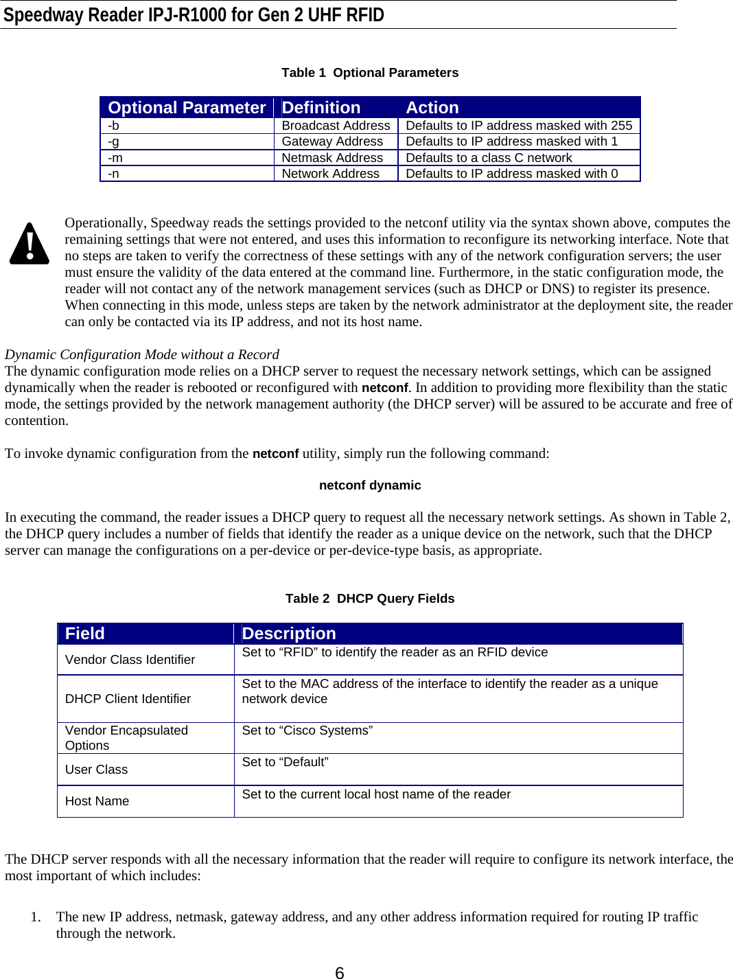    Speedway Reader IPJ-R1000 for Gen 2 UHF RFID    6 Table 1  Optional Parameters  Optional Parameter  Definition  Action -b  Broadcast Address  Defaults to IP address masked with 255 -g  Gateway Address  Defaults to IP address masked with 1 -m  Netmask Address  Defaults to a class C network -n  Network Address  Defaults to IP address masked with 0   Operationally, Speedway reads the settings provided to the netconf utility via the syntax shown above, computes the remaining settings that were not entered, and uses this information to reconfigure its networking interface. Note that no steps are taken to verify the correctness of these settings with any of the network configuration servers; the user must ensure the validity of the data entered at the command line. Furthermore, in the static configuration mode, the reader will not contact any of the network management services (such as DHCP or DNS) to register its presence. When connecting in this mode, unless steps are taken by the network administrator at the deployment site, the reader can only be contacted via its IP address, and not its host name.  Dynamic Configuration Mode without a Record The dynamic configuration mode relies on a DHCP server to request the necessary network settings, which can be assigned dynamically when the reader is rebooted or reconfigured with netconf. In addition to providing more flexibility than the static mode, the settings provided by the network management authority (the DHCP server) will be assured to be accurate and free of contention.   To invoke dynamic configuration from the netconf utility, simply run the following command:  netconf dynamic  In executing the command, the reader issues a DHCP query to request all the necessary network settings. As shown in Table 2, the DHCP query includes a number of fields that identify the reader as a unique device on the network, such that the DHCP server can manage the configurations on a per-device or per-device-type basis, as appropriate.    Table 2  DHCP Query Fields  Field  Description Vendor Class Identifier  Set to “RFID” to identify the reader as an RFID device  DHCP Client Identifier  Set to the MAC address of the interface to identify the reader as a unique network device  Vendor Encapsulated Options  Set to “Cisco Systems”  User Class  Set to “Default”  Host Name  Set to the current local host name of the reader    The DHCP server responds with all the necessary information that the reader will require to configure its network interface, the most important of which includes:   1.  The new IP address, netmask, gateway address, and any other address information required for routing IP traffic through the network. !