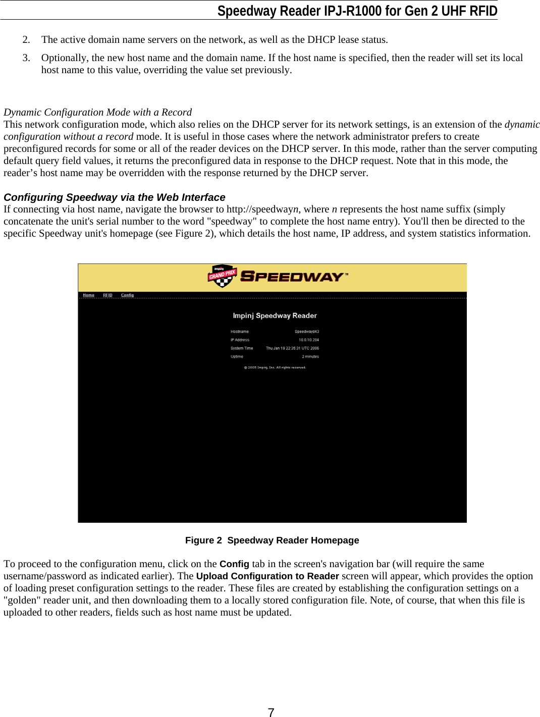                                                                              Speedway Reader IPJ-R1000 for Gen 2 UHF RFID     7 2.  The active domain name servers on the network, as well as the DHCP lease status.  3.  Optionally, the new host name and the domain name. If the host name is specified, then the reader will set its local host name to this value, overriding the value set previously.   Dynamic Configuration Mode with a Record This network configuration mode, which also relies on the DHCP server for its network settings, is an extension of the dynamic configuration without a record mode. It is useful in those cases where the network administrator prefers to create preconfigured records for some or all of the reader devices on the DHCP server. In this mode, rather than the server computing default query field values, it returns the preconfigured data in response to the DHCP request. Note that in this mode, the reader’s host name may be overridden with the response returned by the DHCP server.  Configuring Speedway via the Web Interface If connecting via host name, navigate the browser to http://speedwayn, where n represents the host name suffix (simply concatenate the unit&apos;s serial number to the word &quot;speedway&quot; to complete the host name entry). You&apos;ll then be directed to the specific Speedway unit&apos;s homepage (see Figure 2), which details the host name, IP address, and system statistics information.      Figure 2  Speedway Reader Homepage  To proceed to the configuration menu, click on the Config tab in the screen&apos;s navigation bar (will require the same username/password as indicated earlier). The Upload Configuration to Reader screen will appear, which provides the option of loading preset configuration settings to the reader. These files are created by establishing the configuration settings on a &quot;golden&quot; reader unit, and then downloading them to a locally stored configuration file. Note, of course, that when this file is uploaded to other readers, fields such as host name must be updated.    