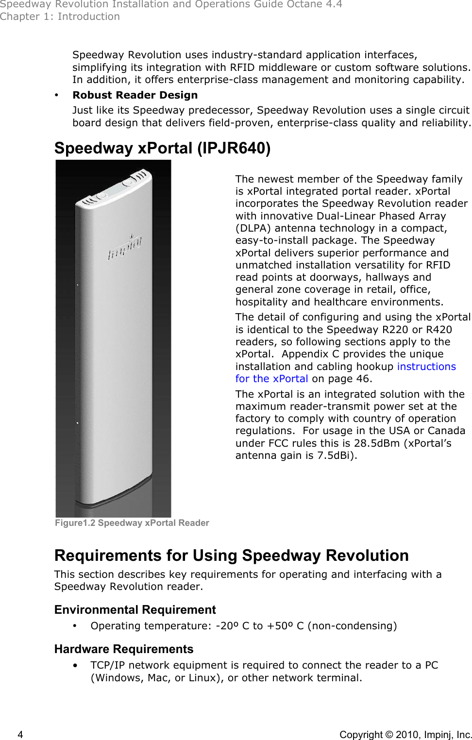 Speedway Revolution Installation and Operations Guide Octane 4.4 Chapter 1: Introduction 4    Copyright © 2010, Impinj, Inc. Speedway Revolution uses industry-standard application interfaces, simplifying its integration with RFID middleware or custom software solutions. In addition, it offers enterprise-class management and monitoring capability. • Robust Reader Design Just like its Speedway predecessor, Speedway Revolution uses a single circuit board design that delivers field-proven, enterprise-class quality and reliability. Speedway xPortal (IPJR640)     The newest member of the Speedway family is xPortal integrated portal reader. xPortal incorporates the Speedway Revolution reader with innovative Dual-Linear Phased Array (DLPA) antenna technology in a compact, easy-to-install package. The Speedway xPortal delivers superior performance and unmatched installation versatility for RFID read points at doorways, hallways and general zone coverage in retail, office, hospitality and healthcare environments.   The detail of configuring and using the xPortal is identical to the Speedway R220 or R420 readers, so following sections apply to the xPortal.  Appendix C provides the unique installation and cabling hookup instructions for the xPortal on page 46.   The xPortal is an integrated solution with the maximum reader-transmit power set at the factory to comply with country of operation regulations.  For usage in the USA or Canada under FCC rules this is 28.5dBm (xPortal’s antenna gain is 7.5dBi).     Requirements for Using Speedway Revolution This section describes key requirements for operating and interfacing with a Speedway Revolution reader. Environmental Requirement • Operating temperature: -20º C to +50º C (non-condensing) Hardware Requirements • TCP/IP network equipment is required to connect the reader to a PC (Windows, Mac, or Linux), or other network terminal. Figure1.2 Speedway xPortal Reader 