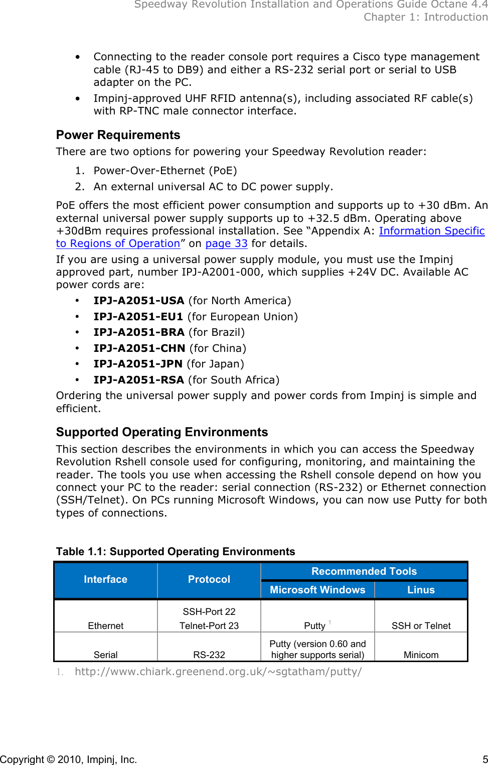  Speedway Revolution Installation and Operations Guide Octane 4.4  Chapter 1: Introduction Copyright © 2010, Impinj, Inc.    5 • Connecting to the reader console port requires a Cisco type management cable (RJ-45 to DB9) and either a RS-232 serial port or serial to USB adapter on the PC. • Impinj-approved UHF RFID antenna(s), including associated RF cable(s) with RP-TNC male connector interface. Power Requirements There are two options for powering your Speedway Revolution reader:  1. Power-Over-Ethernet (PoE)  2. An external universal AC to DC power supply.  PoE offers the most efficient power consumption and supports up to +30 dBm. An external universal power supply supports up to +32.5 dBm. Operating above +30dBm requires professional installation. See “Appendix A: Information Specific to Regions of Operation” on page 33 for details. If you are using a universal power supply module, you must use the Impinj approved part, number IPJ-A2001-000, which supplies +24V DC. Available AC power cords are: • IPJ-A2051-USA (for North America) • IPJ-A2051-EU1 (for European Union) • IPJ-A2051-BRA (for Brazil) • IPJ-A2051-CHN (for China) • IPJ-A2051-JPN (for Japan) • IPJ-A2051-RSA (for South Africa) Ordering the universal power supply and power cords from Impinj is simple and efficient. Supported Operating Environments This section describes the environments in which you can access the Speedway Revolution Rshell console used for configuring, monitoring, and maintaining the reader. The tools you use when accessing the Rshell console depend on how you connect your PC to the reader: serial connection (RS-232) or Ethernet connection (SSH/Telnet). On PCs running Microsoft Windows, you can now use Putty for both types of connections.  Table 1.1: Supported Operating Environments Recommended Tools  Interface Protocol Microsoft Windows Linus Ethernet SSH-Port 22 Telnet-Port 23 Putty 1 SSH or Telnet Serial RS-232 Putty (version 0.60 and higher supports serial) Minicom 1. http://www.chiark.greenend.org.uk/~sgtatham/putty/ 