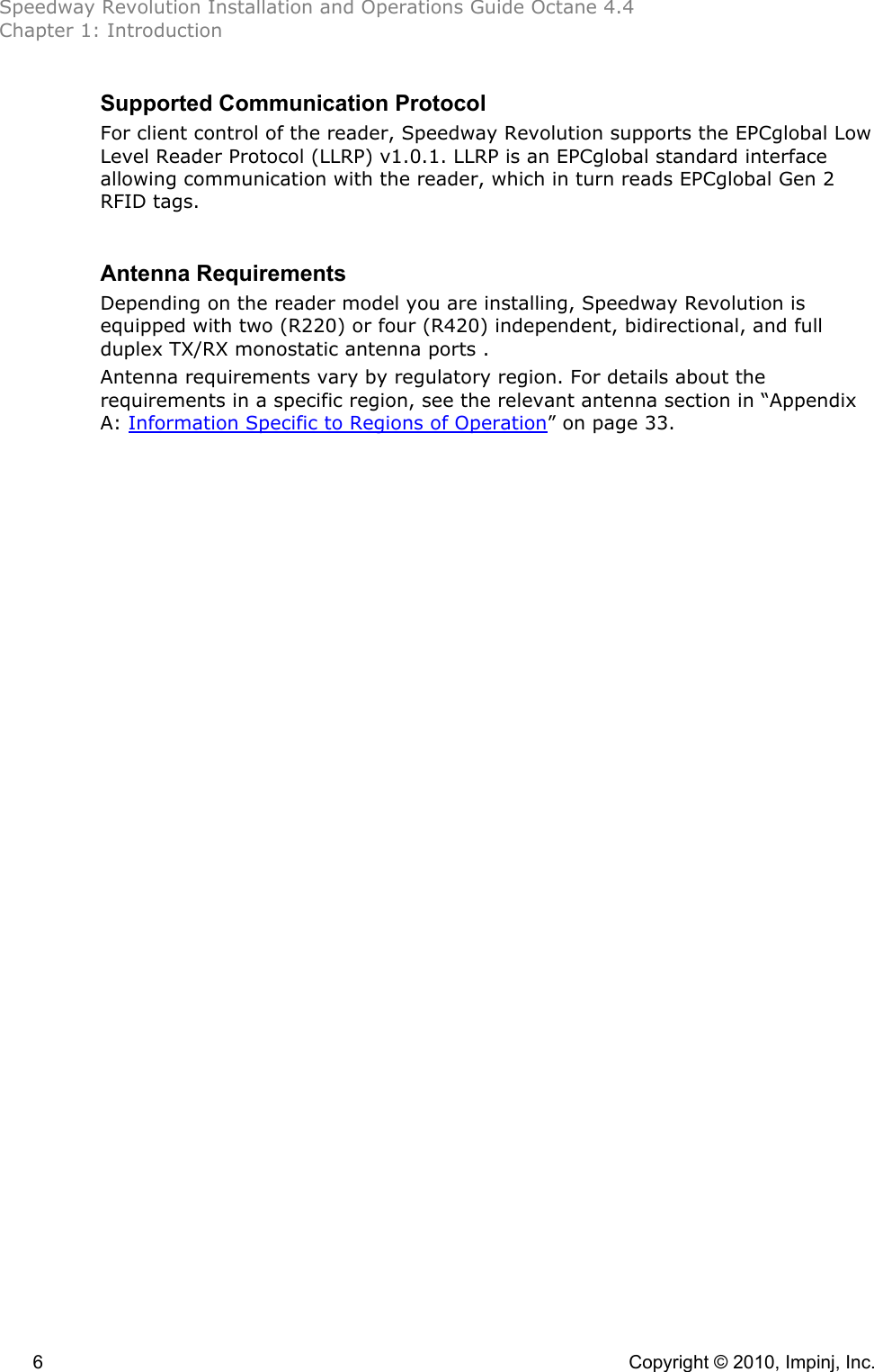 Speedway Revolution Installation and Operations Guide Octane 4.4 Chapter 1: Introduction 6    Copyright © 2010, Impinj, Inc. Supported Communication Protocol For client control of the reader, Speedway Revolution supports the EPCglobal Low Level Reader Protocol (LLRP) v1.0.1. LLRP is an EPCglobal standard interface allowing communication with the reader, which in turn reads EPCglobal Gen 2 RFID tags.  Antenna Requirements Depending on the reader model you are installing, Speedway Revolution is equipped with two (R220) or four (R420) independent, bidirectional, and full duplex TX/RX monostatic antenna ports . Antenna requirements vary by regulatory region. For details about the requirements in a specific region, see the relevant antenna section in “Appendix A: Information Specific to Regions of Operation” on page 33. 