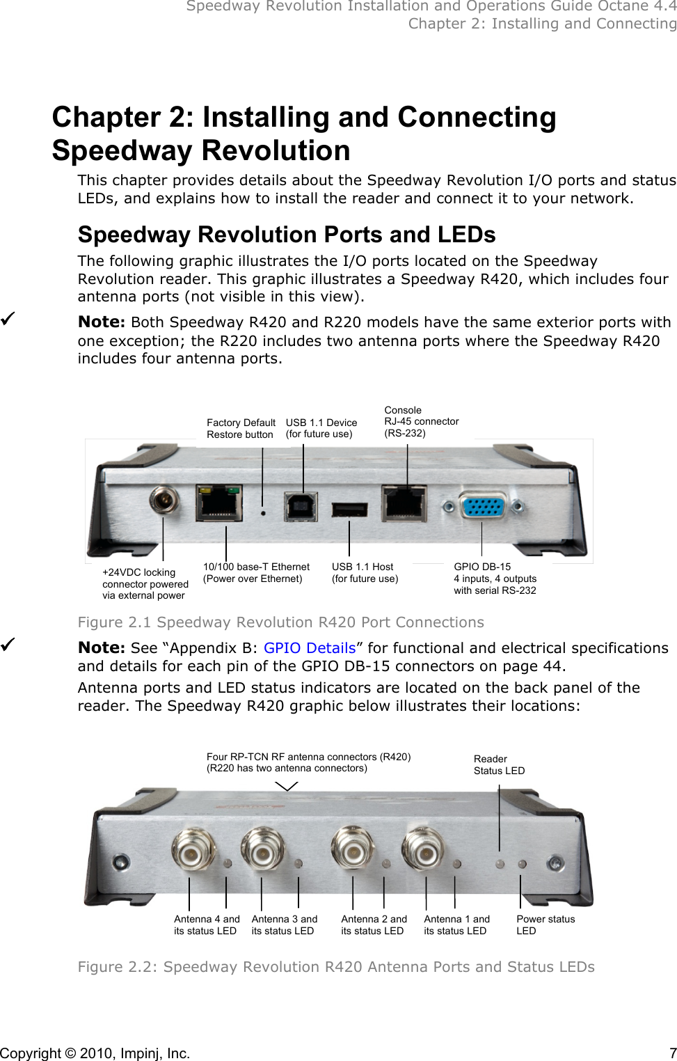  Speedway Revolution Installation and Operations Guide Octane 4.4  Chapter 2: Installing and Connecting Copyright © 2010, Impinj, Inc.    7 Chapter 2: Installing and Connecting Speedway Revolution This chapter provides details about the Speedway Revolution I/O ports and status LEDs, and explains how to install the reader and connect it to your network. Speedway Revolution Ports and LEDs The following graphic illustrates the I/O ports located on the Speedway Revolution reader. This graphic illustrates a Speedway R420, which includes four antenna ports (not visible in this view).  Note: Both Speedway R420 and R220 models have the same exterior ports with one exception; the R220 includes two antenna ports where the Speedway R420 includes four antenna ports.             Figure 2.1 Speedway Revolution R420 Port Connections  Note: See “Appendix B: GPIO Details” for functional and electrical specifications and details for each pin of the GPIO DB-15 connectors on page 44. Antenna ports and LED status indicators are located on the back panel of the reader. The Speedway R420 graphic below illustrates their locations:       Figure 2.2: Speedway Revolution R420 Antenna Ports and Status LEDs   Factory Default Restore button USB 1.1 Device (for future use) Console RJ-45 connector  (RS-232) USB 1.1 Host (for future use) +24VDC locking connector powered via external power 10/100 base-T Ethernet (Power over Ethernet) GPIO DB-15 4 inputs, 4 outputs with serial RS-232 Four RP-TCN RF antenna connectors (R420) (R220 has two antenna connectors) Reader Status LED Antenna 4 and its status LED Antenna 3 and its status LED Antenna 2 and its status LED Antenna 1 and its status LED Power status LED 