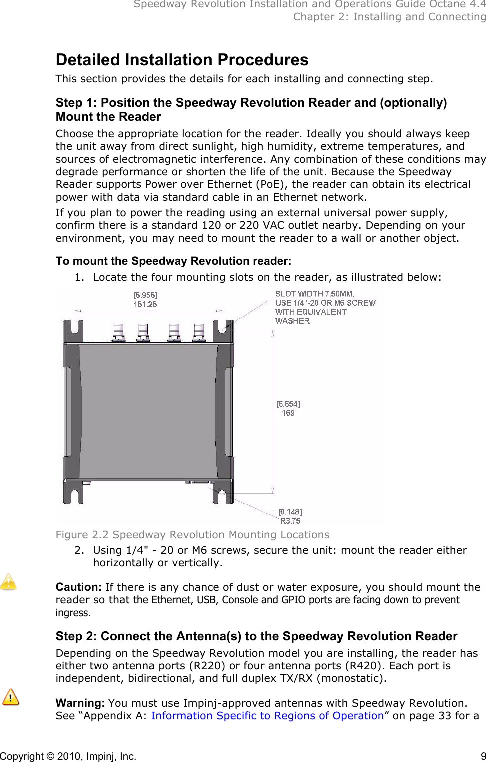  Speedway Revolution Installation and Operations Guide Octane 4.4  Chapter 2: Installing and Connecting Copyright © 2010, Impinj, Inc.    9 Detailed Installation Procedures This section provides the details for each installing and connecting step. Step 1: Position the Speedway Revolution Reader and (optionally) Mount the Reader Choose the appropriate location for the reader. Ideally you should always keep the unit away from direct sunlight, high humidity, extreme temperatures, and sources of electromagnetic interference. Any combination of these conditions may degrade performance or shorten the life of the unit. Because the Speedway Reader supports Power over Ethernet (PoE), the reader can obtain its electrical power with data via standard cable in an Ethernet network.  If you plan to power the reading using an external universal power supply, confirm there is a standard 120 or 220 VAC outlet nearby. Depending on your environment, you may need to mount the reader to a wall or another object. To mount the Speedway Revolution reader: 1. Locate the four mounting slots on the reader, as illustrated below:  Figure 2.2 Speedway Revolution Mounting Locations 2. Using 1/4&quot; - 20 or M6 screws, secure the unit: mount the reader either horizontally or vertically.  Caution: If there is any chance of dust or water exposure, you should mount the reader so that the Ethernet, USB, Console and GPIO ports are facing down to prevent ingress. Step 2: Connect the Antenna(s) to the Speedway Revolution Reader Depending on the Speedway Revolution model you are installing, the reader has either two antenna ports (R220) or four antenna ports (R420). Each port is independent, bidirectional, and full duplex TX/RX (monostatic).  Warning: You must use Impinj-approved antennas with Speedway Revolution. See “Appendix A: Information Specific to Regions of Operation” on page 33 for a 