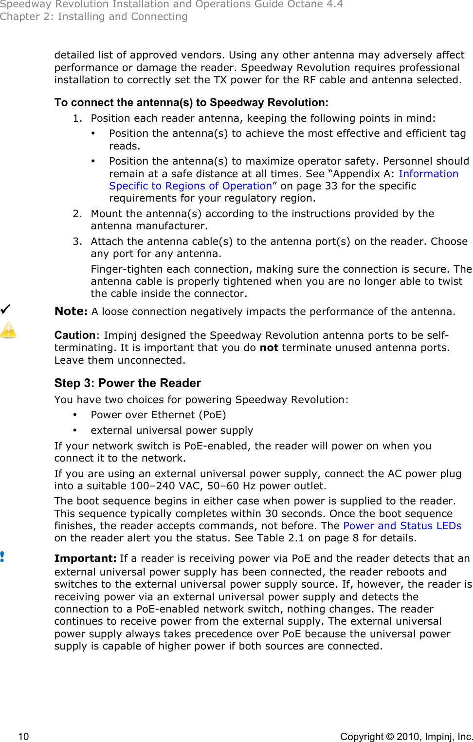 Speedway Revolution Installation and Operations Guide Octane 4.4 Chapter 2: Installing and Connecting  10    Copyright © 2010, Impinj, Inc. detailed list of approved vendors. Using any other antenna may adversely affect performance or damage the reader. Speedway Revolution requires professional installation to correctly set the TX power for the RF cable and antenna selected.  To connect the antenna(s) to Speedway Revolution: 1. Position each reader antenna, keeping the following points in mind: • Position the antenna(s) to achieve the most effective and efficient tag reads. • Position the antenna(s) to maximize operator safety. Personnel should remain at a safe distance at all times. See “Appendix A: Information Specific to Regions of Operation” on page 33 for the specific requirements for your regulatory region. 2. Mount the antenna(s) according to the instructions provided by the antenna manufacturer. 3. Attach the antenna cable(s) to the antenna port(s) on the reader. Choose any port for any antenna. Finger-tighten each connection, making sure the connection is secure. The antenna cable is properly tightened when you are no longer able to twist the cable inside the connector.  Note: A loose connection negatively impacts the performance of the antenna.  Caution: Impinj designed the Speedway Revolution antenna ports to be self-terminating. It is important that you do not terminate unused antenna ports. Leave them unconnected. Step 3: Power the Reader You have two choices for powering Speedway Revolution: • Power over Ethernet (PoE) • external universal power supply If your network switch is PoE-enabled, the reader will power on when you connect it to the network. If you are using an external universal power supply, connect the AC power plug into a suitable 100–240 VAC, 50–60 Hz power outlet. The boot sequence begins in either case when power is supplied to the reader. This sequence typically completes within 30 seconds. Once the boot sequence finishes, the reader accepts commands, not before. The Power and Status LEDs on the reader alert you the status. See Table 2.1 on page 8 for details. ! Important: If a reader is receiving power via PoE and the reader detects that an external universal power supply has been connected, the reader reboots and switches to the external universal power supply source. If, however, the reader is receiving power via an external universal power supply and detects the connection to a PoE-enabled network switch, nothing changes. The reader continues to receive power from the external supply. The external universal power supply always takes precedence over PoE because the universal power supply is capable of higher power if both sources are connected.  