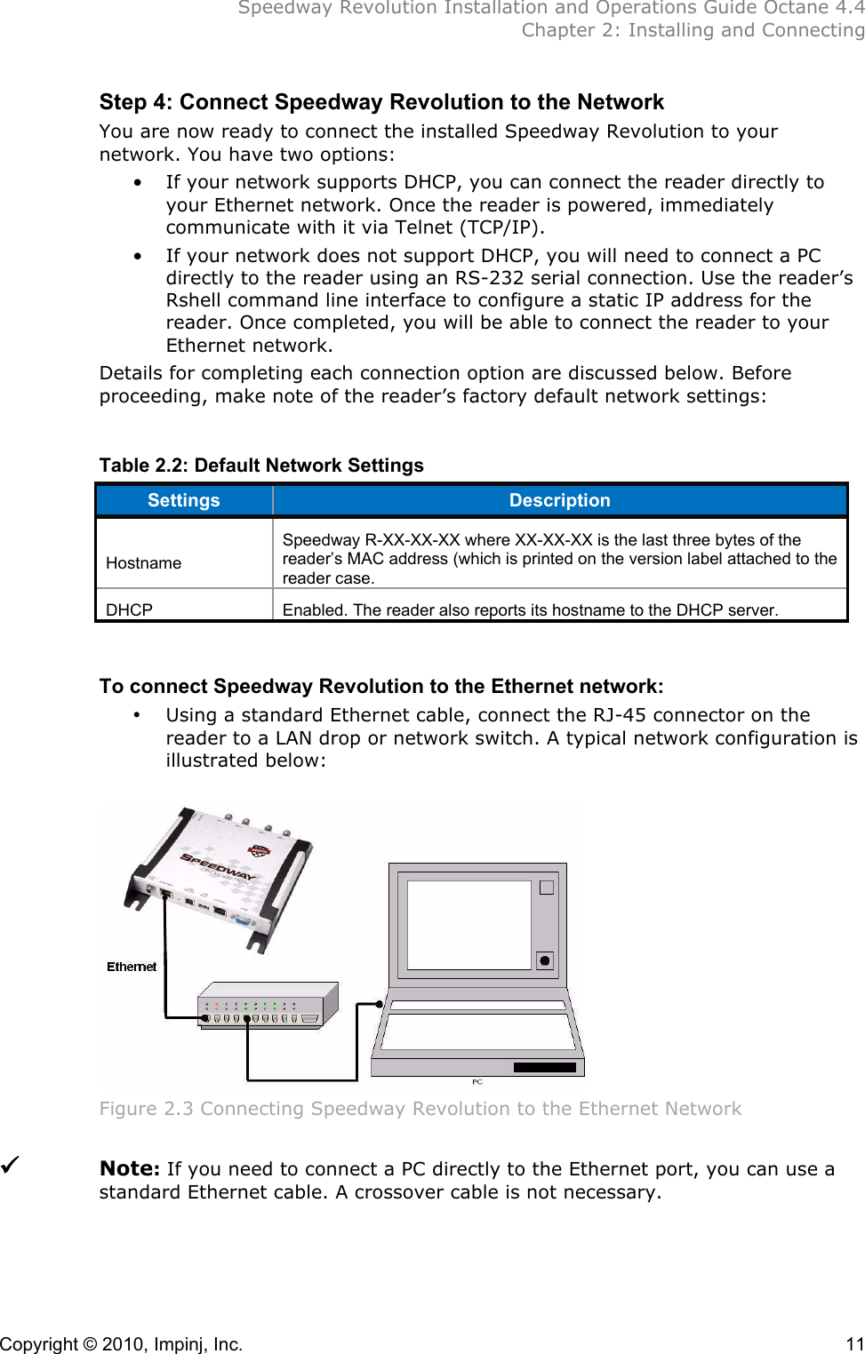  Speedway Revolution Installation and Operations Guide Octane 4.4  Chapter 2: Installing and Connecting Copyright © 2010, Impinj, Inc.    11 Step 4: Connect Speedway Revolution to the Network You are now ready to connect the installed Speedway Revolution to your network. You have two options: • If your network supports DHCP, you can connect the reader directly to your Ethernet network. Once the reader is powered, immediately communicate with it via Telnet (TCP/IP). • If your network does not support DHCP, you will need to connect a PC directly to the reader using an RS-232 serial connection. Use the reader’s Rshell command line interface to configure a static IP address for the reader. Once completed, you will be able to connect the reader to your Ethernet network. Details for completing each connection option are discussed below. Before proceeding, make note of the reader’s factory default network settings:  Table 2.2: Default Network Settings  Settings Description  Hostname Speedway R-XX-XX-XX where XX-XX-XX is the last three bytes of the reader’s MAC address (which is printed on the version label attached to the reader case. DHCP Enabled. The reader also reports its hostname to the DHCP server.  To connect Speedway Revolution to the Ethernet network: • Using a standard Ethernet cable, connect the RJ-45 connector on the reader to a LAN drop or network switch. A typical network configuration is illustrated below:   Figure 2.3 Connecting Speedway Revolution to the Ethernet Network   Note: If you need to connect a PC directly to the Ethernet port, you can use a standard Ethernet cable. A crossover cable is not necessary. 