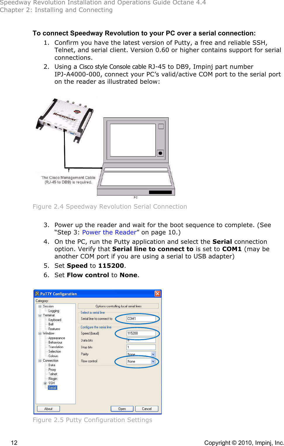 Speedway Revolution Installation and Operations Guide Octane 4.4 Chapter 2: Installing and Connecting  12    Copyright © 2010, Impinj, Inc. To connect Speedway Revolution to your PC over a serial connection: 1. Confirm you have the latest version of Putty, a free and reliable SSH, Telnet, and serial client. Version 0.60 or higher contains support for serial connections. 2. Using a Cisco style Console cable RJ-45 to DB9, Impinj part number IPJ-A4000-000, connect your PC’s valid/active COM port to the serial port on the reader as illustrated below:   Figure 2.4 Speedway Revolution Serial Connection  3. Power up the reader and wait for the boot sequence to complete. (See “Step 3: Power the Reader” on page 10.) 4. On the PC, run the Putty application and select the Serial connection option. Verify that Serial line to connect to is set to COM1 (may be another COM port if you are using a serial to USB adapter)  5. Set Speed to 115200.  6. Set Flow control to None.   Figure 2.5 Putty Configuration Settings 