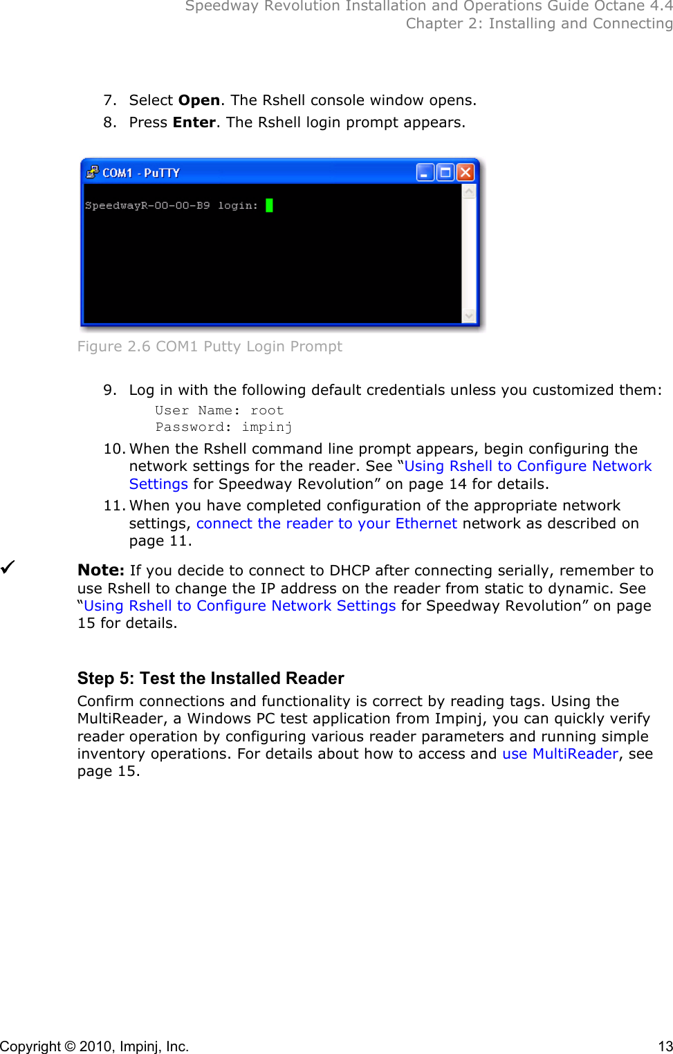  Speedway Revolution Installation and Operations Guide Octane 4.4  Chapter 2: Installing and Connecting Copyright © 2010, Impinj, Inc.    13  7. Select Open. The Rshell console window opens. 8. Press Enter. The Rshell login prompt appears.   Figure 2.6 COM1 Putty Login Prompt  9. Log in with the following default credentials unless you customized them: User Name: root Password: impinj 10. When the Rshell command line prompt appears, begin configuring the network settings for the reader. See “Using Rshell to Configure Network Settings for Speedway Revolution” on page 14 for details. 11. When you have completed configuration of the appropriate network settings, connect the reader to your Ethernet network as described on page 11.  Note: If you decide to connect to DHCP after connecting serially, remember to use Rshell to change the IP address on the reader from static to dynamic. See “Using Rshell to Configure Network Settings for Speedway Revolution” on page 15 for details.  Step 5: Test the Installed Reader Confirm connections and functionality is correct by reading tags. Using the MultiReader, a Windows PC test application from Impinj, you can quickly verify reader operation by configuring various reader parameters and running simple inventory operations. For details about how to access and use MultiReader, see page 15.  