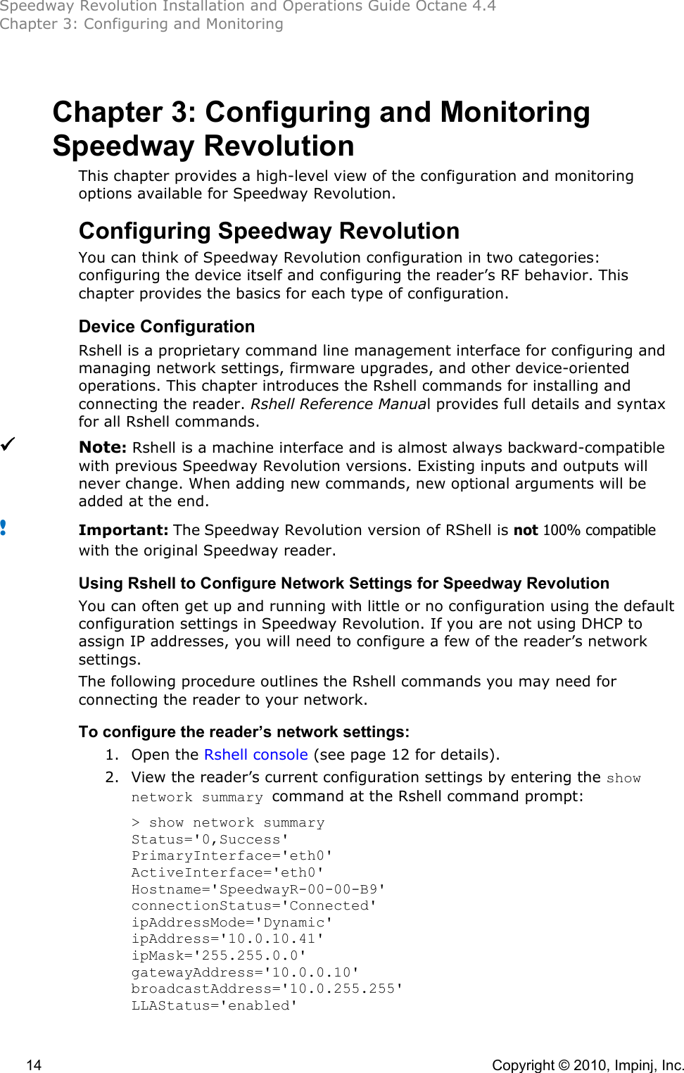 Speedway Revolution Installation and Operations Guide Octane 4.4 Chapter 3: Configuring and Monitoring  14    Copyright © 2010, Impinj, Inc. Chapter 3: Configuring and Monitoring Speedway Revolution This chapter provides a high-level view of the configuration and monitoring options available for Speedway Revolution. Configuring Speedway Revolution You can think of Speedway Revolution configuration in two categories: configuring the device itself and configuring the reader’s RF behavior. This chapter provides the basics for each type of configuration. Device Configuration Rshell is a proprietary command line management interface for configuring and managing network settings, firmware upgrades, and other device-oriented operations. This chapter introduces the Rshell commands for installing and connecting the reader. Rshell Reference Manual provides full details and syntax for all Rshell commands.  Note: Rshell is a machine interface and is almost always backward-compatible with previous Speedway Revolution versions. Existing inputs and outputs will never change. When adding new commands, new optional arguments will be added at the end.  ! Important: The Speedway Revolution version of RShell is not 100% compatible with the original Speedway reader. Using Rshell to Configure Network Settings for Speedway Revolution You can often get up and running with little or no configuration using the default configuration settings in Speedway Revolution. If you are not using DHCP to assign IP addresses, you will need to configure a few of the reader’s network settings. The following procedure outlines the Rshell commands you may need for connecting the reader to your network. To configure the reader’s network settings: 1. Open the Rshell console (see page 12 for details). 2. View the reader’s current configuration settings by entering the show network summary command at the Rshell command prompt: &gt; show network summary Status=&apos;0,Success&apos; PrimaryInterface=&apos;eth0&apos; ActiveInterface=&apos;eth0&apos; Hostname=&apos;SpeedwayR-00-00-B9&apos; connectionStatus=&apos;Connected&apos; ipAddressMode=&apos;Dynamic&apos; ipAddress=&apos;10.0.10.41&apos; ipMask=&apos;255.255.0.0&apos; gatewayAddress=&apos;10.0.0.10&apos; broadcastAddress=&apos;10.0.255.255&apos; LLAStatus=&apos;enabled&apos; 