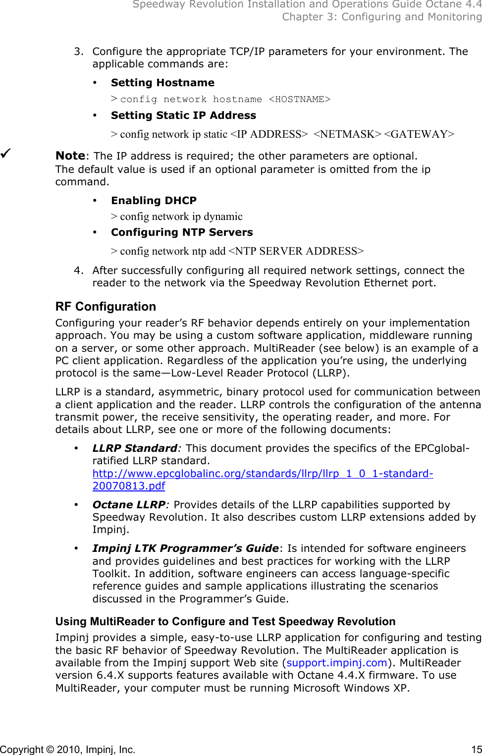  Speedway Revolution Installation and Operations Guide Octane 4.4  Chapter 3: Configuring and Monitoring Copyright © 2010, Impinj, Inc.    15 3. Configure the appropriate TCP/IP parameters for your environment. The applicable commands are: • Setting Hostname &gt; config network hostname &lt;HOSTNAME&gt; • Setting Static IP Address &gt; config network ip static &lt;IP ADDRESS&gt;  &lt;NETMASK&gt; &lt;GATEWAY&gt;     Note: The IP address is required; the other parameters are optional.  The default value is used if an optional parameter is omitted from the ip command. • Enabling DHCP &gt; config network ip dynamic • Configuring NTP Servers &gt; config network ntp add &lt;NTP SERVER ADDRESS&gt; 4. After successfully configuring all required network settings, connect the reader to the network via the Speedway Revolution Ethernet port. RF Configuration Configuring your reader’s RF behavior depends entirely on your implementation approach. You may be using a custom software application, middleware running on a server, or some other approach. MultiReader (see below) is an example of a PC client application. Regardless of the application you’re using, the underlying protocol is the same—Low-Level Reader Protocol (LLRP).  LLRP is a standard, asymmetric, binary protocol used for communication between a client application and the reader. LLRP controls the configuration of the antenna transmit power, the receive sensitivity, the operating reader, and more. For details about LLRP, see one or more of the following documents: • LLRP Standard: This document provides the specifics of the EPCglobal-ratified LLRP standard. http://www.epcglobalinc.org/standards/llrp/llrp_1_0_1-standard-20070813.pdf • Octane LLRP: Provides details of the LLRP capabilities supported by Speedway Revolution. It also describes custom LLRP extensions added by Impinj. • Impinj LTK Programmer’s Guide: Is intended for software engineers and provides guidelines and best practices for working with the LLRP Toolkit. In addition, software engineers can access language-specific reference guides and sample applications illustrating the scenarios discussed in the Programmer’s Guide. Using MultiReader to Configure and Test Speedway Revolution Impinj provides a simple, easy-to-use LLRP application for configuring and testing the basic RF behavior of Speedway Revolution. The MultiReader application is available from the Impinj support Web site (support.impinj.com). MultiReader version 6.4.X supports features available with Octane 4.4.X firmware. To use MultiReader, your computer must be running Microsoft Windows XP.  