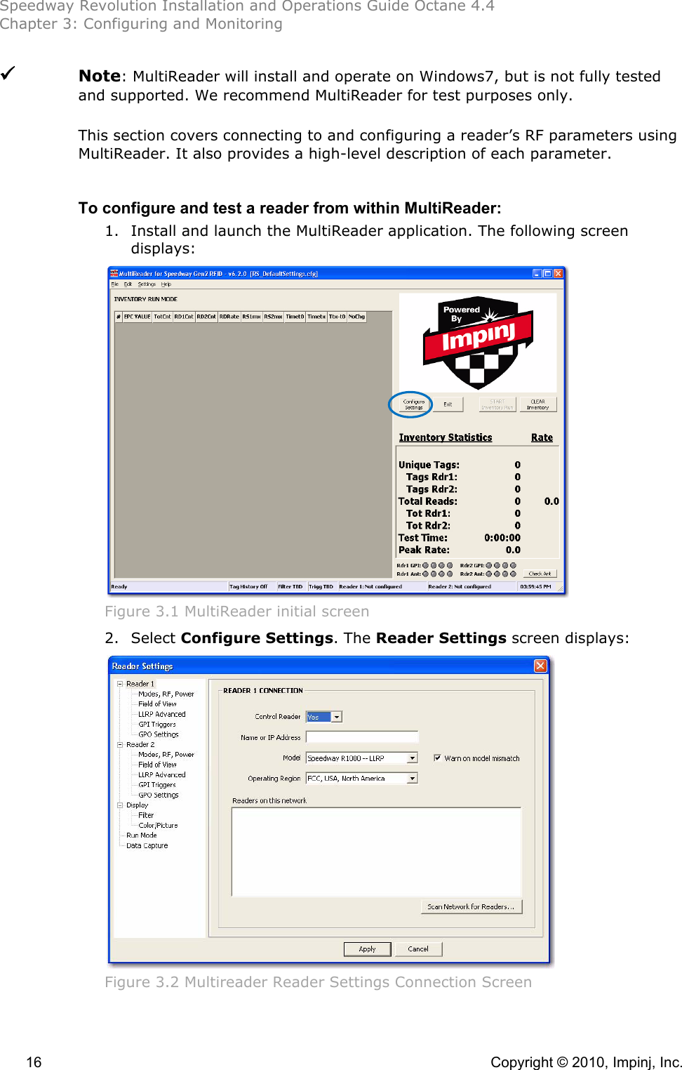 Speedway Revolution Installation and Operations Guide Octane 4.4 Chapter 3: Configuring and Monitoring  16    Copyright © 2010, Impinj, Inc.    Note: MultiReader will install and operate on Windows7, but is not fully tested and supported. We recommend MultiReader for test purposes only.  This section covers connecting to and configuring a reader’s RF parameters using MultiReader. It also provides a high-level description of each parameter.  To configure and test a reader from within MultiReader: 1. Install and launch the MultiReader application. The following screen displays:  Figure 3.1 MultiReader initial screen 2. Select Configure Settings. The Reader Settings screen displays:  Figure 3.2 Multireader Reader Settings Connection Screen 