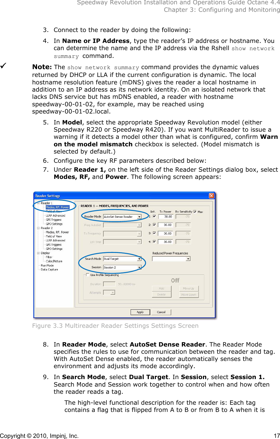  Speedway Revolution Installation and Operations Guide Octane 4.4  Chapter 3: Configuring and Monitoring Copyright © 2010, Impinj, Inc.    17 3. Connect to the reader by doing the following: 4. In Name or IP Address, type the reader’s IP address or hostname. You can determine the name and the IP address via the Rshell show network summary command.  Note: The show network summary command provides the dynamic values returned by DHCP or LLA if the current configuration is dynamic. The local hostname resolution feature (mDNS) gives the reader a local hostname in addition to an IP address as its network identity. On an isolated network that lacks DNS service but has mDNS enabled, a reader with hostname speedway-00-01-02, for example, may be reached using speedway-00-01-02.local. 5. In Model, select the appropriate Speedway Revolution model (either Speedway R220 or Speedway R420). If you want MultiReader to issue a warning if it detects a model other than what is configured, confirm Warn on the model mismatch checkbox is selected. (Model mismatch is selected by default.) 6. Configure the key RF parameters described below: 7. Under Reader 1, on the left side of the Reader Settings dialog box, select Modes, RF, and Power. The following screen appears:   Figure 3.3 Multireader Reader Settings Settings Screen  8. In Reader Mode, select AutoSet Dense Reader. The Reader Mode specifies the rules to use for communication between the reader and tag. With AutoSet Dense enabled, the reader automatically senses the environment and adjusts its mode accordingly. 9. In Search Mode, select Dual Target. In Session, select Session 1. Search Mode and Session work together to control when and how often the reader reads a tag.  The high-level functional description for the reader is: Each tag contains a flag that is flipped from A to B or from B to A when it is 