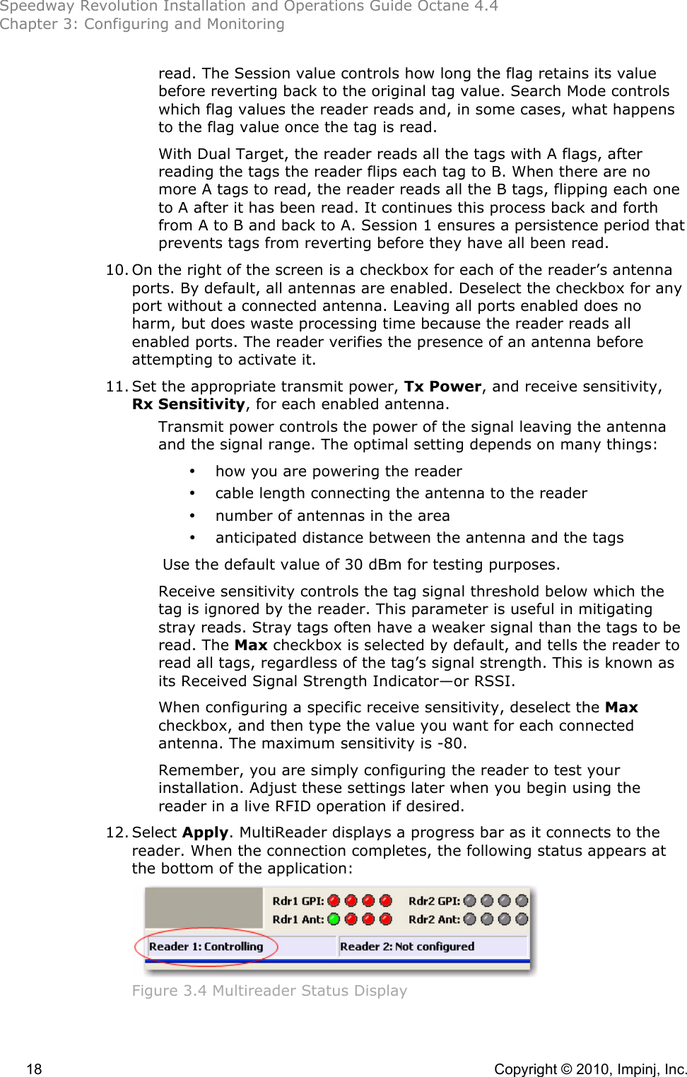 Speedway Revolution Installation and Operations Guide Octane 4.4 Chapter 3: Configuring and Monitoring  18    Copyright © 2010, Impinj, Inc. read. The Session value controls how long the flag retains its value before reverting back to the original tag value. Search Mode controls which flag values the reader reads and, in some cases, what happens to the flag value once the tag is read.  With Dual Target, the reader reads all the tags with A flags, after reading the tags the reader flips each tag to B. When there are no more A tags to read, the reader reads all the B tags, flipping each one to A after it has been read. It continues this process back and forth from A to B and back to A. Session 1 ensures a persistence period that prevents tags from reverting before they have all been read. 10. On the right of the screen is a checkbox for each of the reader’s antenna ports. By default, all antennas are enabled. Deselect the checkbox for any port without a connected antenna. Leaving all ports enabled does no harm, but does waste processing time because the reader reads all enabled ports. The reader verifies the presence of an antenna before attempting to activate it. 11. Set the appropriate transmit power, Tx Power, and receive sensitivity, Rx Sensitivity, for each enabled antenna. Transmit power controls the power of the signal leaving the antenna and the signal range. The optimal setting depends on many things: • how you are powering the reader • cable length connecting the antenna to the reader  • number of antennas in the area  • anticipated distance between the antenna and the tags Use the default value of 30 dBm for testing purposes. Receive sensitivity controls the tag signal threshold below which the tag is ignored by the reader. This parameter is useful in mitigating stray reads. Stray tags often have a weaker signal than the tags to be read. The Max checkbox is selected by default, and tells the reader to read all tags, regardless of the tag’s signal strength. This is known as its Received Signal Strength Indicator—or RSSI.  When configuring a specific receive sensitivity, deselect the Max checkbox, and then type the value you want for each connected antenna. The maximum sensitivity is -80. Remember, you are simply configuring the reader to test your installation. Adjust these settings later when you begin using the reader in a live RFID operation if desired. 12. Select Apply. MultiReader displays a progress bar as it connects to the reader. When the connection completes, the following status appears at the bottom of the application:  Figure 3.4 Multireader Status Display  