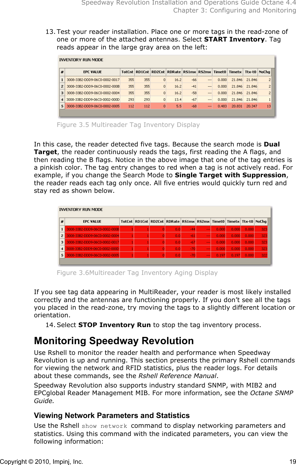  Speedway Revolution Installation and Operations Guide Octane 4.4  Chapter 3: Configuring and Monitoring Copyright © 2010, Impinj, Inc.    19 13. Test your reader installation. Place one or more tags in the read-zone of one or more of the attached antennas. Select START Inventory. Tag reads appear in the large gray area on the left:  Figure 3.5 Multireader Tag Inventory Display  In this case, the reader detected five tags. Because the search mode is Dual Target, the reader continuously reads the tags, first reading the A flags, and then reading the B flags. Notice in the above image that one of the tag entries is a pinkish color. The tag entry changes to red when a tag is not actively read. For example, if you change the Search Mode to Single Target with Suppression, the reader reads each tag only once. All five entries would quickly turn red and stay red as shown below.   Figure 3.6Multireader Tag Inventory Aging Display  If you see tag data appearing in MultiReader, your reader is most likely installed correctly and the antennas are functioning properly. If you don’t see all the tags you placed in the read-zone, try moving the tags to a slightly different location or orientation. 14. Select STOP Inventory Run to stop the tag inventory process. Monitoring Speedway Revolution Use Rshell to monitor the reader health and performance when Speedway Revolution is up and running. This section presents the primary Rshell commands for viewing the network and RFID statistics, plus the reader logs. For details about these commands, see the Rshell Reference Manual.  Speedway Revolution also supports industry standard SNMP, with MIB2 and EPCglobal Reader Management MIB. For more information, see the Octane SNMP Guide. Viewing Network Parameters and Statistics Use the Rshell show network command to display networking parameters and statistics. Using this command with the indicated parameters, you can view the following information:  