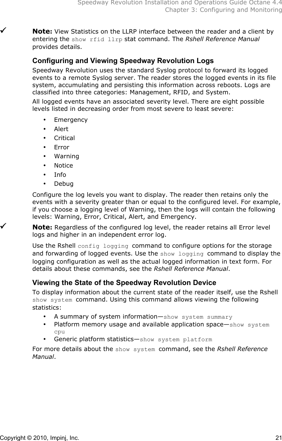  Speedway Revolution Installation and Operations Guide Octane 4.4  Chapter 3: Configuring and Monitoring Copyright © 2010, Impinj, Inc.    21  Note: View Statistics on the LLRP interface between the reader and a client by entering the show rfid llrp stat command. The Rshell Reference Manual provides details. Configuring and Viewing Speedway Revolution Logs Speedway Revolution uses the standard Syslog protocol to forward its logged events to a remote Syslog server. The reader stores the logged events in its file system, accumulating and persisting this information across reboots. Logs are classified into three categories: Management, RFID, and System. All logged events have an associated severity level. There are eight possible levels listed in decreasing order from most severe to least severe: • Emergency • Alert • Critical • Error • Warning • Notice • Info • Debug Configure the log levels you want to display. The reader then retains only the events with a severity greater than or equal to the configured level. For example, if you choose a logging level of Warning, then the logs will contain the following levels: Warning, Error, Critical, Alert, and Emergency.  Note: Regardless of the configured log level, the reader retains all Error level logs and higher in an independent error log. Use the Rshell config logging command to configure options for the storage and forwarding of logged events. Use the show logging command to display the logging configuration as well as the actual logged information in text form. For details about these commands, see the Rshell Reference Manual. Viewing the State of the Speedway Revolution Device To display information about the current state of the reader itself, use the Rshell show system command. Using this command allows viewing the following statistics: • A summary of system information—show system summary • Platform memory usage and available application space—show system cpu • Generic platform statistics—show system platform For more details about the show system command, see the Rshell Reference Manual.